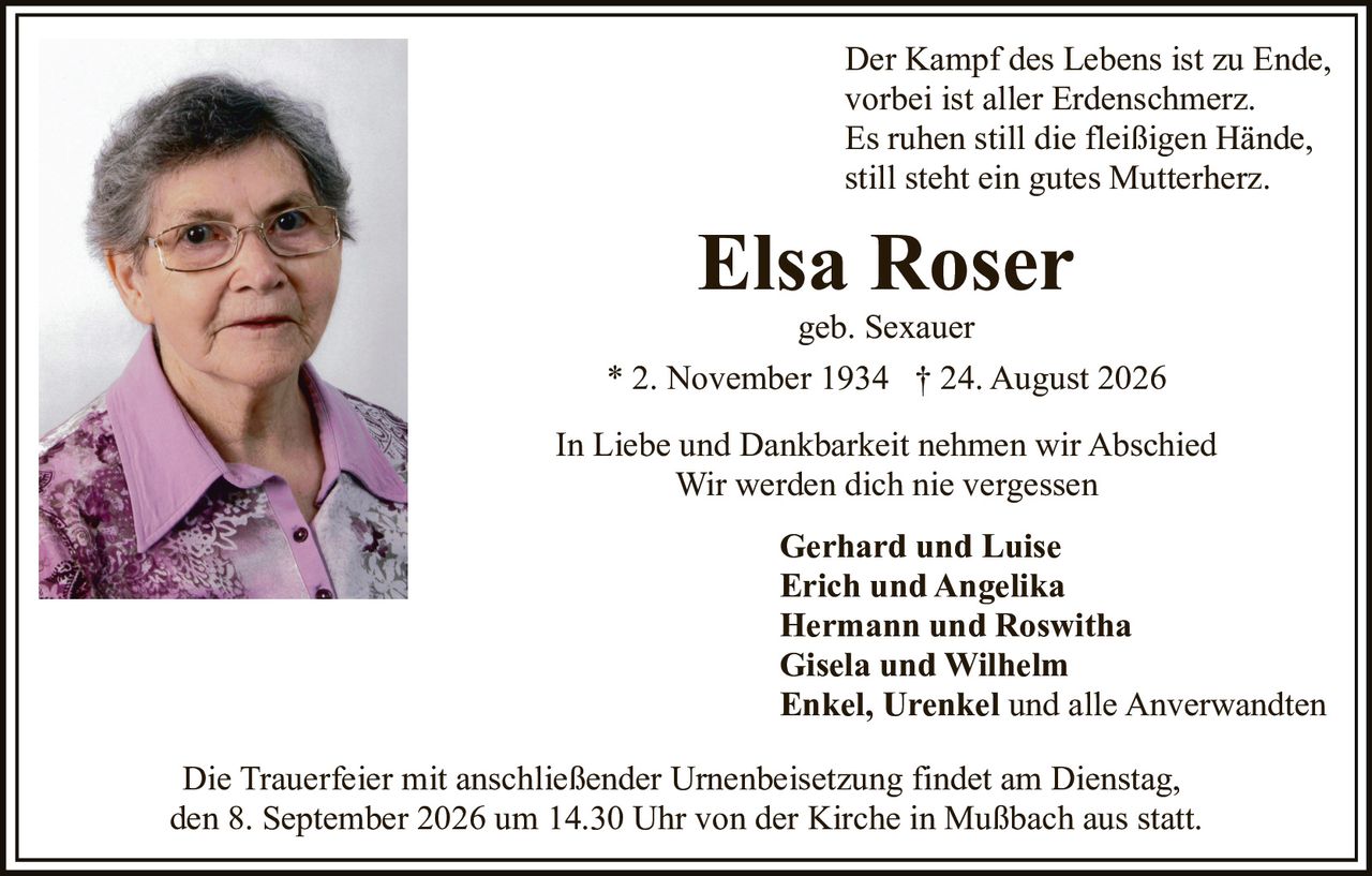 <p>In Liebe und Dankbarkeit nehmen wir Abschied<br>Wir werden dich nie vergessen</p>

<p><strong>Elsa Roser</strong><br>geb. Sexauer<br>* 2. November 1934 † 24. August 2026</p>

<p>Der Kampf des Lebens ist zu Ende,<br>vorbei ist aller Erdenschmerz.<br>Es ruhen still die fleißigen Hände,<br>still steht ein gutes Mutterherz.</p>

<p><strong>Gerhard und Luise</strong><br><strong>Erich und Angelika</strong><br><strong>Hermann und Roswitha</strong><br><strong>Gisela und Wilhelm</strong><br><strong>Enkel, Urenkel</strong> und alle Anverwandten</p>

<p>Die Trauerfeier mit anschließender Urnenbeisetzung findet am Dienstag, den 8. September 2026 um 14.30 Uhr von der Kirche in Mußbach aus statt.</p>