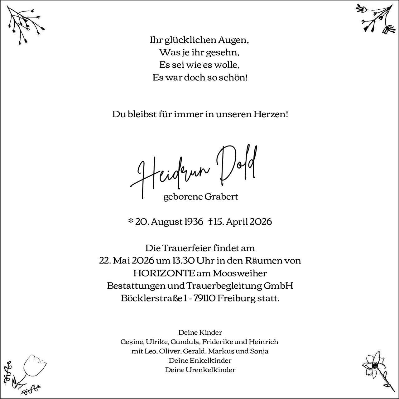 <p>Ihr glücklichen Augen.<br>Was je ihr gesehn.<br>Es sei wie es wolle,<br>Es war doch so schön!</p><p>Du bleibst für immer in unseren Herzen!</p><p>Heidrun Dold<br>geborenene Grabert</p><p>* 20. August 1936 †15. April 2026</p><p>Die Trauerfeier findet am<br>22. Mai 2026 um 13.30 Uhr in den Räumen von<br>HORIZONTE am Moosweiher<br>Bestattungen und Trauerbegleitung GmbH<br>Böcklerstraße 1 - 79110 Freiburg statt.</p><p>Deine Kinder<br>Gesine, Ulrike, Gundula, Friderike und Heinrich<br>mit Leo, Oliver, Gerald, Markus und Sonja<br>Deine Enkelkinder<br>Deine Urenkelkinder</p>