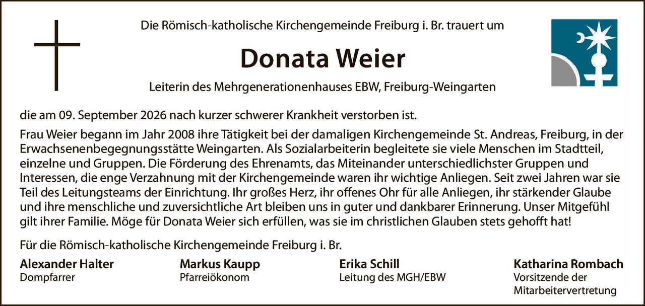 <p>Die Römisch-katholische Kirchengemeinde Freiburg i. Br. trauert um</p>

<p><strong>Donata Weier</strong></p>

<p>Leiterin des Mehrgenerationenhauses EBW, Freiburg-Weingarten</p>

<p>die am 09. September 2026 nach kurzer schwerer Krankheit verstorben ist.</p>

<p>Frau Weier begann im Jahr 2008 ihre Tätigkeit bei der damaligen Kirchengemeinde St. Andreas, Freiburg, in der Erwachsenenbegegnungsstätte Weingarten. Als Sozialarbeiterin begleitete sie viele Menschen im Stadtteil, einzelne und Gruppen. Die Förderung des Ehrenamts, das Miteinander unterschiedlichster Gruppen und Interessen, die enge Verzahnung mit der Kirchengemeinde waren ihr wichtige Anliegen. Seit zwei Jahren war sie Teil des Leitungsteams der Einrichtung. Ihr großes Herz, ihr offenes Ohr für alle Anliegen, ihr stärkender Glaube und ihre menschliche und zuversichtliche Art bleiben uns in guter und dankbarer Erinnerung. Unser Mitgefühl gilt ihrer Familie. Möge für Donata Weier sich erfüllen, was sie im christlichen Glauben stets gehofft hat!</p>

<p>Für die Römisch-katholische Kirchengemeinde Freiburg i. Br.</p>

<p><strong>Alexander Halter</strong> <br/>Dompfarrer</p>

<p><strong>Markus Kaupp</strong> <br/>Pfarreiökonom</p>

<p><strong>Erika Schill</strong> <br/>Leitung des MGH/EBW</p>

<p><strong>Katharina Rombach</strong> <br/>Vorsitzende der Mitarbeitervertretung</p>