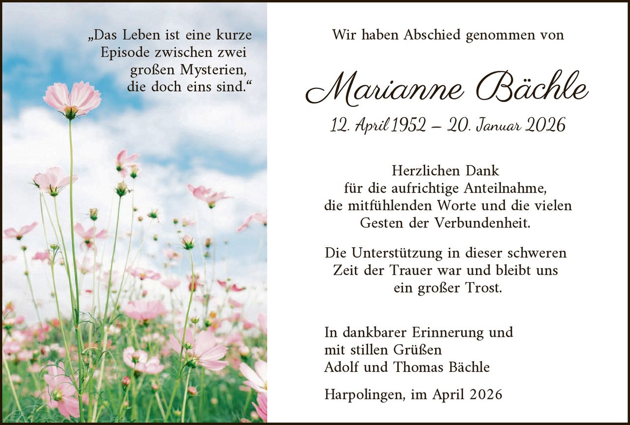 „Das Leben ist eine kurze
Episode zwischen zwei
großen Mysterien,
die doch eins sind.“

Wir haben Abschied genommen von

Marianne Bächle
12. April 1952 – 20. Januar 2026

Herzlichen Dank
für die aufrichtige Anteilnahme,
die mitfühlenden Worte und die vielen
Gesten der Verbundenheit.
Die Unterstützung in dieser schweren
Zeit der Trauer war und bleibt uns
ein großer Trost.

In dankbarer Erinnerung und
mit stillen Grüßen
Adolf und Thomas Bächle
Harpolingen, im April 2026