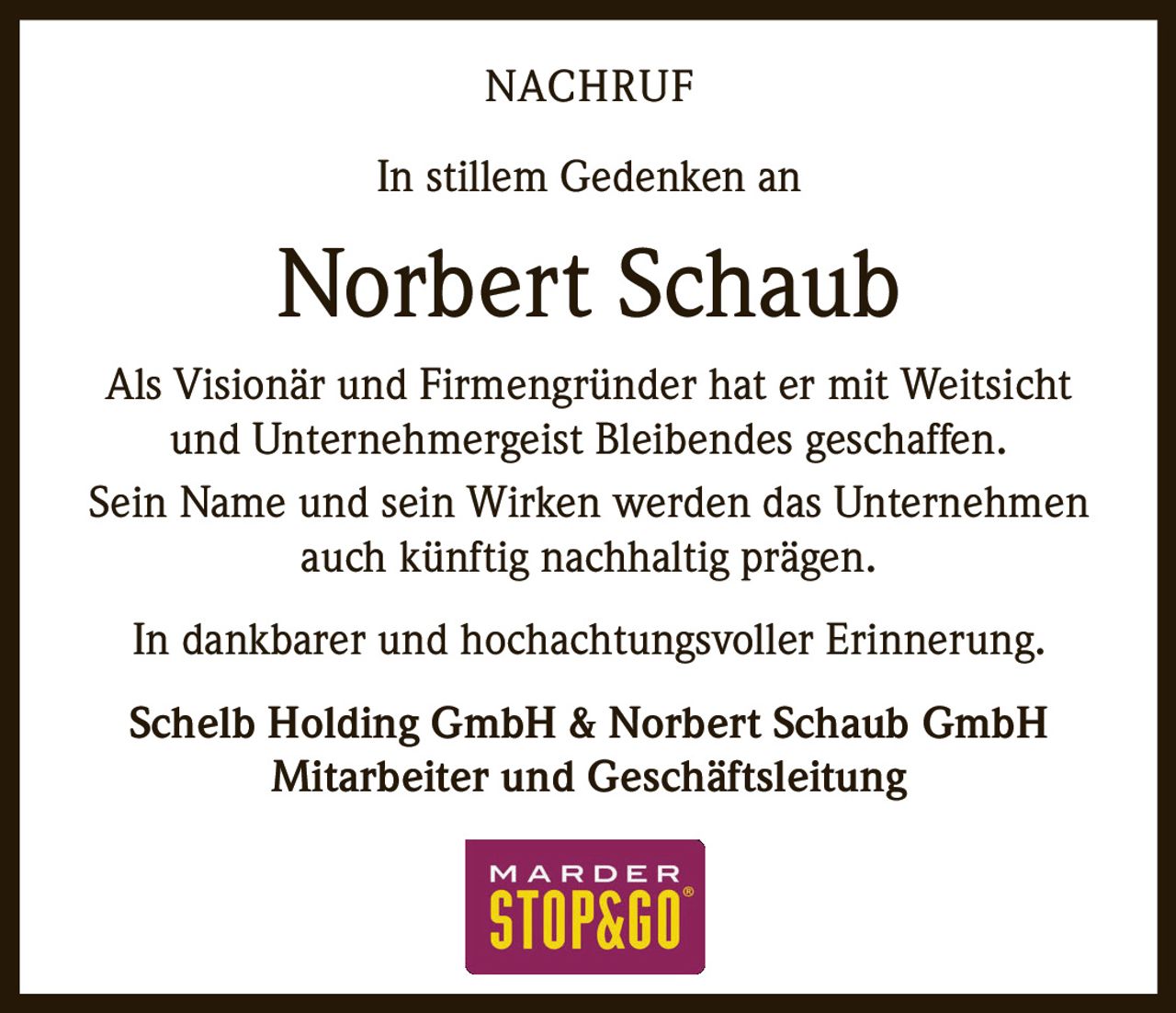 <p><strong>NACHRUF</strong></p><p>In stillem Gedenken an</p><p><strong>Norbert Schaub</strong></p><p>Als Visionär und Firmengründer hat er mit Weitsicht und Unternehmergeist Bleibendes geschaffen.</p><p>Sein Name und sein Wirken werden das Unternehmen auch künftig nachhaltig prägen.</p><p>In dankbarer und hochachtungsvoller Erinnerung.</p><p>Schelb Holding GmbH & Norbert Schaub GmbH<br/>Mitarbeiter und Geschäftsleitung</p>