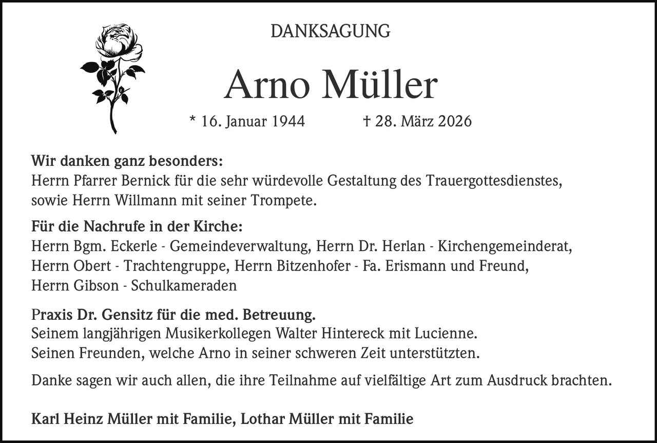 <p>DANKSAGUNG</p><p><strong>Arno Müller</strong><br>* 16. Januar 1944 † 28. März 2026</p><p>Wir danken ganz besonders:<br>Herrn Pfarrer Bernick für die sehr würdevolle Gestaltung des Trauergottesdienstes,<br>sowie Herrn Willmann mit seiner Trompete.</p><p>Für die Nachrufe in der Kirche:<br>Herrn Bgm. Eckerle - Gemeindeverwaltung, Herrn Dr. Herlan - Kirchengemeinderat,<br>Herrn Obert - Trachtengruppe, Herrn Bitzenhofer - Fa. Erismann und Freund,<br>Herrn Gibson - Schulkameraden</p><p>Praxis Dr. Gensitz für die med. Betreuung.<br>Seinem langjährigen Musikerkollegen Walter Hintereck mit Lucienne.<br>Seinen Freunden, welche Arno in seiner schweren Zeit unterstützten.</p><p>Danke sagen wir auch allen, die ihre Teilnahme auf vielfältige Art zum Ausdruck brachten.</p><p>Karl Heinz Müller mit Familie, Lothar Müller mit Familie</p>