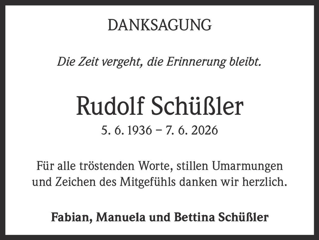 <strong>DANKSAGUNG</strong><br><br><i>Die Zeit vergeht, die Erinnerung bleibt.</i><br><br><strong>Rudolf Schüßler</strong><br>5. 6. 1936 – 7. 6. 2026<br><br><p>Für alle tröstenden Worte, stillen Umarmungen und Zeichen des Mitgefühls danken wir herzlich.</p><br><p>Fabian, Manuela und Bettina Schüßler</p>