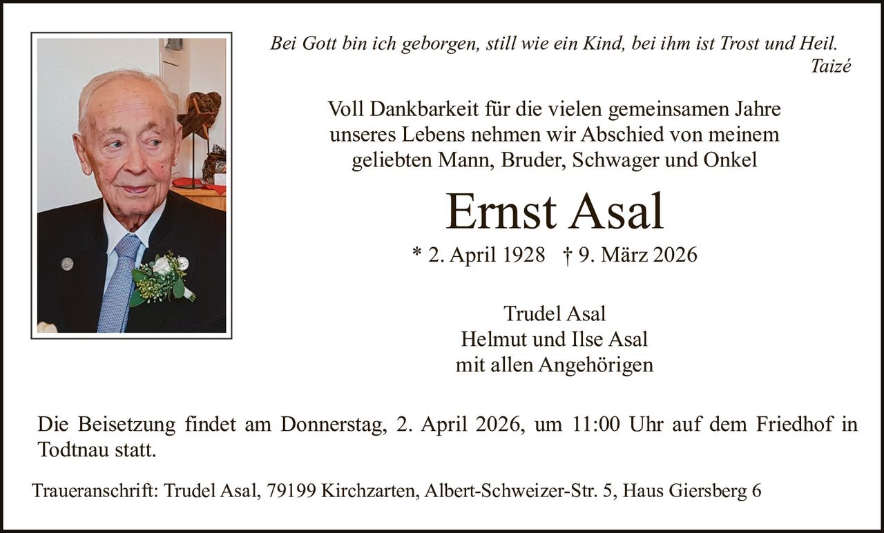 Bei Gott bin ich geborgen, still wie ein Kind, bei ihm ist Trost und Heil.
Taizé

Voll Dankbarkeit für die vielen gemeinsamen Jahre
unseres Lebens nehmen wir Abschied von meinem
geliebten Mann, Bruder, Schwager und Onkel

Ernst Asal
* 2. April 1928 † 9. März 2026
Trudel Asal
Helmut und Ilse Asal
mit allen Angehörigen
Die Beisetzung findet am Donnerstag, 2. April 2026, um 11:00 Uhr auf dem Friedhof in
Todtnau statt.
Traueranschrift: Trudel Asal, 79199 Kirchzarten, Albert-Schweizer-Str. 5, Haus Giersberg 6