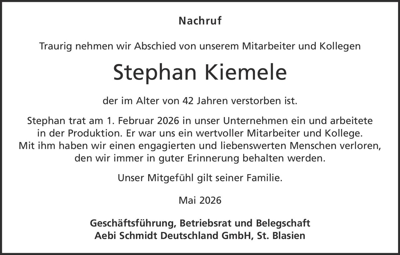 <p><strong>Nachruf</strong></p><p>Traurig nehmen wir Abschied von unserem Mitarbeiter und Kollegen</p><p><strong>Stephan Kiemele</strong></p><p>der im Alter von 42 Jahren verstorben ist.</p><p>Stephan trat am 1. Februar 2026 in unser Unternehmen ein und arbeitete in der Produktion. Er war uns ein wertvoller Mitarbeiter und Kollege. Mit ihm haben wir einen engagierten und liebenswerten Menschen verloren, den wir immer in guter Erinnerung behalten werden.</p><p>Unser Mitgefühl gilt seiner Familie.</p><p>Mai 2026</p><p>Geschäftsführung, Betriebsrat und Belegschaft<br>Aebi Schmidt Deutschland GmbH, St. Blasien</p>
