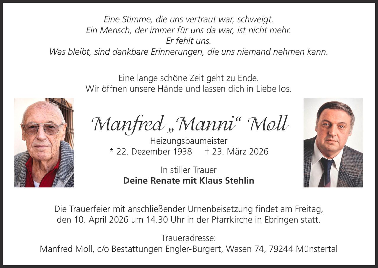 Eine Stimme, die uns vertraut war, schweigt.
Ein Mensch, der immer für uns da war, ist nicht mehr.
Er fehlt uns.
Was bleibt, sind dankbare Erinnerungen, die uns niemand nehmen kann.
Eine lange schöne Zeit geht zu Ende.
Wir öffnen unsere Hände und lassen dich in Liebe los.

Manfred „Manni“ Moll
Heizungsbaumeister
* 22. Dezember 1938 † 23. März 2026
In stiller Trauer
Deine Renate mit Klaus Stehlin
Die Trauerfeier mit anschließender Urnenbeisetzung findet am Freitag,
den 10. April 2026 um 14.30 Uhr in der Pfarrkirche in Ebringen statt.
Traueradresse:
Manfred Moll, c/o Bestattungen Engler-Burgert, Wasen 74, 79244 Münstertal