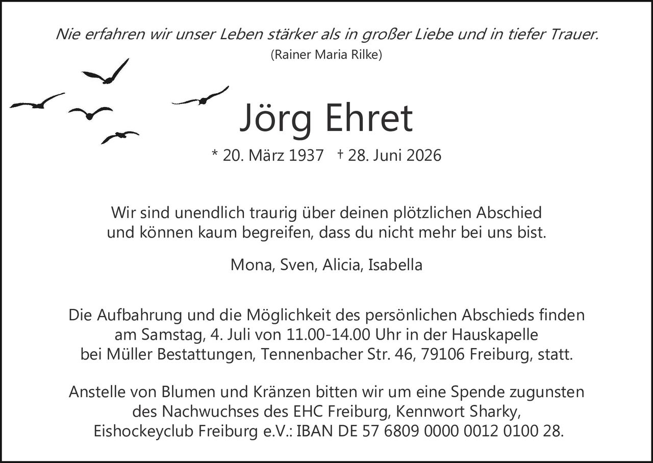 <p><i>Nie erfahren wir unser Leben stärker als in großer Liebe und in tiefer Trauer.</i><br>(Rainer Maria Rilke)</p><p><strong>Jörg Ehret</strong><br>* 20. März 1937 † 28. Juni 2026</p><p>Wir sind unendlich traurig über deinen plötzlichen Abschied<br>und können kaum begreifen, dass du nicht mehr bei uns bist.</p><p>Mona, Sven, Alicia, Isabella</p><p>Die Aufbahrung und die Möglichkeit des persönlichen Abschieds finden<br>am Samstag, 4. Juli von 11.00–14.00 Uhr in der Hauskapelle<br>bei Müller Bestattungen, Tennenbacher Str. 46, 79106 Freiburg, statt.</p><p>Anstelle von Blumen und Kränzen bitten wir um eine Spende zugunsten<br>des Nachwuchses des EHC Freiburg, Kennwort Sharky,<br>Eishockeyclub Freiburg e.V.: IBAN DE 57 6809 0000 0012 0100 28.</p>