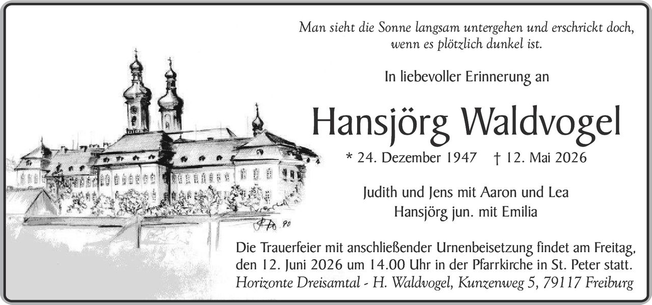 <p>Man sieht die Sonne langsam untergehen und erschrickt doch, wenn es plötzlich dunkel ist.</p><p>In liebevoller Erinnerung an</p><p><strong>Hansjörg Waldvogel</strong><br>* 24. Dezember 1947 † 12. Mai 2026</p><p>Judith und Jens mit Aaron und Lea<br>Hansjörg jun. mit Emilia</p><p>Die Trauerfeier mit anschließender Urnenbeisetzung findet am Freitag, den 12. Juni 2026 um 14.00 Uhr in der Pfarrkirche in St. Peter statt.<br>Horizonte Dreisamtal - H. Waldvogel, Kunzenweg 5, 79117 Freiburg</p>