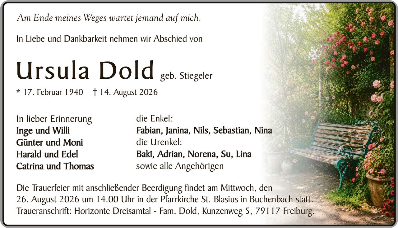 <p><i>Am Ende meines Weges wartet jemand auf mich.</i></p>

<p>In Liebe und Dankbarkeit nehmen wir Abschied von</p>

<p><strong>Ursula Dold</strong> geb. Stiegeler<br>* 17. Februar 1940 † 14. August 2026</p>

<p>In lieber Erinnerung<br>
Inge und Willi<br>
Günter und Moni<br>
Harald und Edel<br>
Catrina und Thomas</p>

<p>die Enkel:<br>
Fabian, Janina, Nils, Sebastian, Nina</p>

<p>die Urenkel:<br>
Baki, Adrian, Norena, Su, Lina</p>

<p>sowie alle Angehörigen</p>

<p>Die Trauerfeier mit anschließender Beerdigung findet am Mittwoch, den 26. August 2026 um 14.00 Uhr in der Pfarrkirche St. Blasius in Buchenbach statt.<br>
Traueranschrift: Horizonte Dreisamtal - Fam. Dold, Kunzenweg 5, 79117 Freiburg.</p>