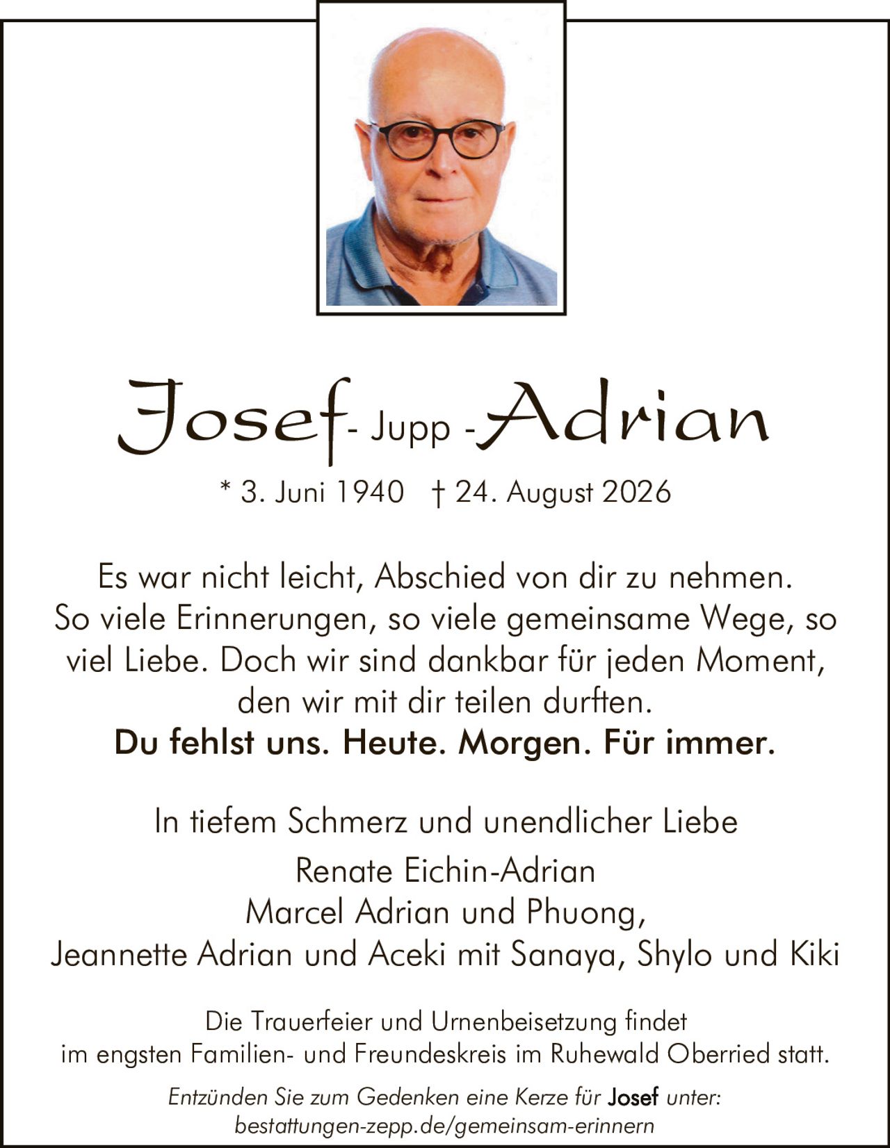 <p><strong>In tiefem Schmerz und unendlicher Liebe</strong></p>

<p>Es war nicht leicht, Abschied von dir zu nehmen. So viele Erinnerungen, so viele gemeinsame Wege, so viel Liebe. Doch wir sind dankbar für jeden Moment, den wir mit dir teilen durften.</p>

<p><strong>Du fehlst uns. Heute. Morgen. Für immer.</strong></p>

<p>* 3. Juni 1940 † 24. August 2026</p>

<p>In tiefem Schmerz und unendlicher Liebe<br>
Renate Eichin-Adrian<br>
Marcel Adrian und Phuong,<br>
Jeannette Adrian und Aceki mit Sanaya, Shylo und Kiki</p>

<p>Die Trauerfeier und Urnenbeisetzung findet im engsten Familien- und Freundeskreis im Ruhewald Oberried statt.</p>

<p>Entzünden Sie zum Gedenken eine Kerze für <strong>Josef</strong> unter:<br>
bestattungen-zepp.de/gemeinsam-erinnern</p>
