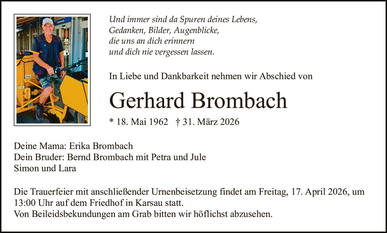 Und immer sind da Spuren deines Lebens,
Gedanken, Bilder, Augenblicke,
die uns an dich erinnern
und dich nie vergessen lassen.

In Liebe und Dankbarkeit nehmen wir Abschied von

Gerhard Brombach
* 18. Mai 1962 † 31. März 2026
Deine Mama: Erika Brombach
Dein Bruder: Bernd Brombach mit Petra und Jule
Simon und Lara
Die Trauerfeier mit anschließender Urnenbeisetzung findet am Freitag, 17. April 2026, um
13:00 Uhr auf dem Friedhof in Karsau statt.
Von Beileidsbekundungen am Grab bitten wir höflichst abzusehen.