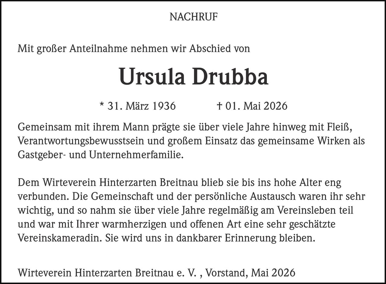 <p><strong>NACHRUF</strong></p><p>Mit großer Anteilnahme nehmen wir Abschied von</p><p><strong>Ursula Drubba</strong></p><p>* 31. März 1936       † 01. Mai 2026</p><p>Gemeinsam mit ihrem Mann prägte sie über viele Jahre hinweg mit Fleiß, Verantwortungsbewusstsein und großem Einsatz das gemeinsame Wirken als Gastgeber- und Unternehmerfamilie.</p><p>Dem Wirteverein Hinterzarten Breitnau blieb sie bis ins hohe Alter eng verbunden. Die Gemeinschaft und der persönliche Austausch waren ihr sehr wichtig, und so nahm sie über viele Jahre regelmäßig am Vereinsleben teil und war mit Ihrer warmherzigen und offenen Art eine sehr geschätzte Vereinskameradin. Sie wird uns in dankbarer Erinnerung bleiben.</p><p>Wirteverein Hinterzarten Breitnau e. V. , Vorstand, Mai 2026</p>