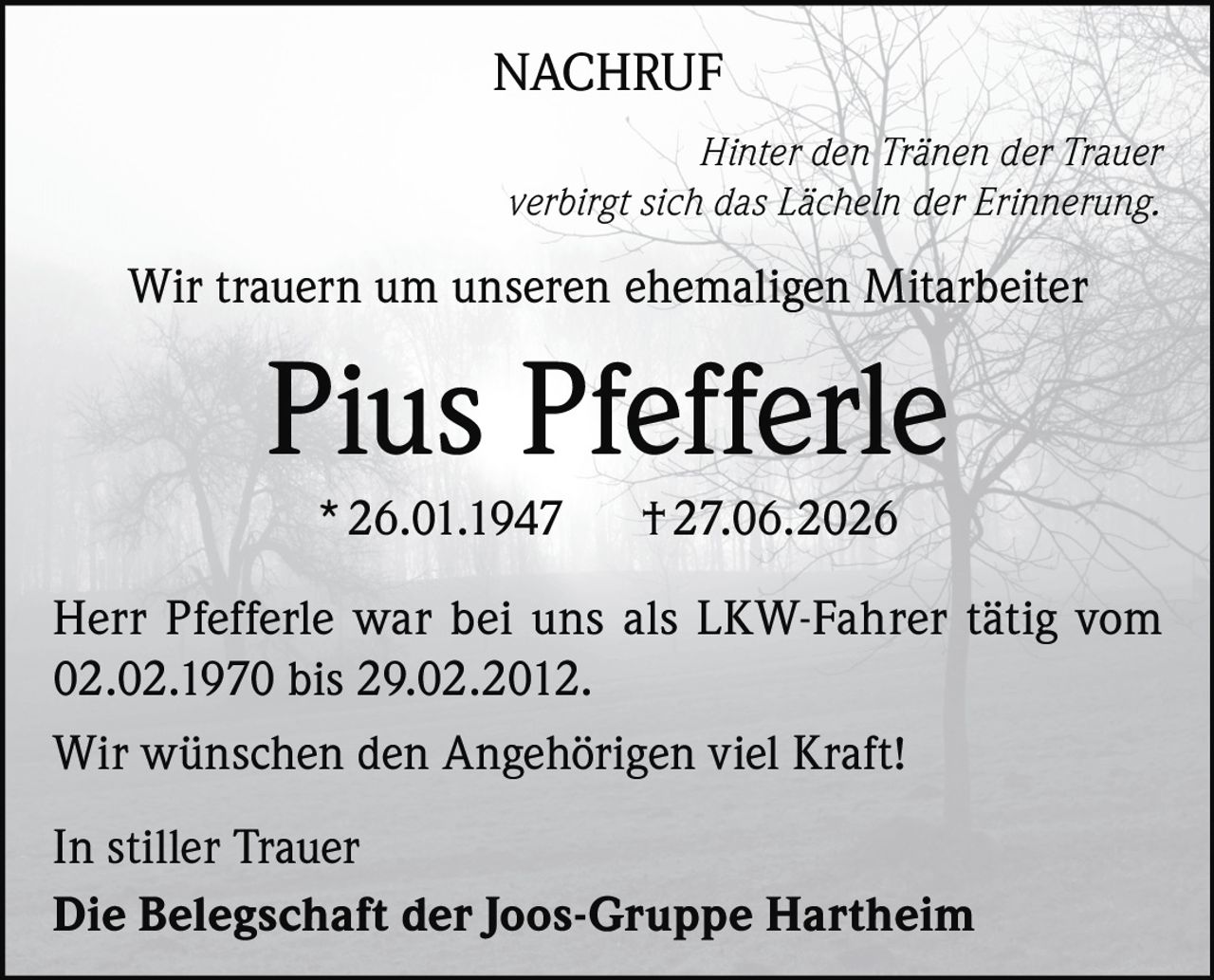 <p><strong>NACHRUF</strong></p>

<p><i>Hinter den Tränen der Trauer verbirgt sich das Lächeln der Erinnerung.</i></p>

<p>Wir trauern um unseren ehemaligen Mitarbeiter</p>

<p><strong>Pius Pfefferle</strong></p>

<p>* 26.01.1947     † 27.06.2026</p>

<p>Herr Pfefferle war bei uns als LKW-Fahrer tätig vom 02.02.1970 bis 29.02.2012.</p>

<p>Wir wünschen den Angehörigen viel Kraft!</p>

<p>In stiller Trauer<br>Die Belegschaft der Joos-Gruppe Hartheim</p>