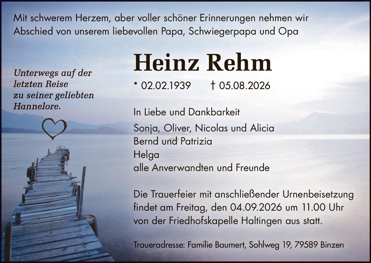 <p>Mit schwerem Herzem, aber voller schöner Erinnerungen nehmen wir Abschied von unserem liebevollen Papa, Schwiegerpapa und Opa</p>

<p><strong>Heinz Rehm</strong><br>
* 02.02.1939 † 05.08.2026</p>

<p><i>Unterwegs auf der letzten Reise zu seiner geliebten Hannelore.</i></p>

<p>In Liebe und Dankbarkeit<br>
Sonja, Oliver, Nicolas und Alicia<br>
Bernd und Patrizia<br>
Helga<br>
alle Anverwandten und Freunde</p>

<p>Die Trauerfeier mit anschließender Urnenbeisetzung findet am Freitag, den 04.09.2026 um 11.00 Uhr von der Friedhofskapelle Haltingen aus statt.</p>

<p>Traueradresse: Familie Baumert, Sohlweg 19, 79589 Binzen</p>