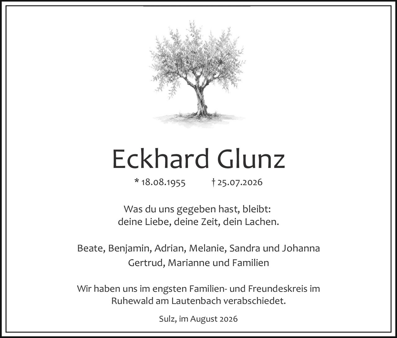 <p>* 18.08.1955     † 25.07.2026</p>

<p>Was du uns gegeben hast, bleibt:<br>
deine Liebe, deine Zeit, dein Lachen.</p>

<p>Beate, Benjamin, Adrian, Melanie, Sandra und Johanna<br>
Gertrud, Marianne und Familien</p>

<p>Wir haben uns im engsten Familien- und Freundeskreis im Ruhewald am Lautenbach verabschiedet.</p>

<p>Sulz, im August 2026</p>