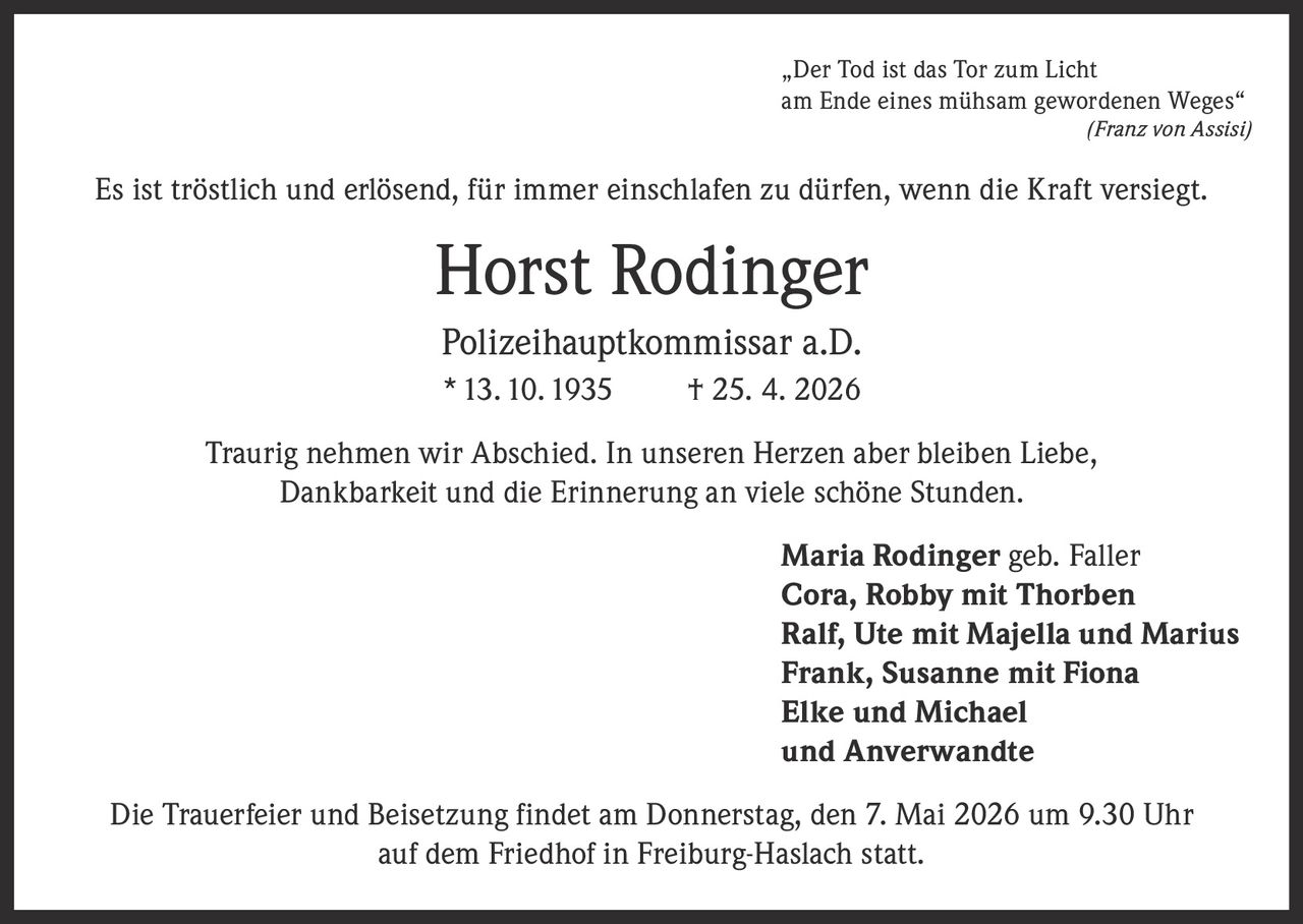 „Der Tod ist das Tor zum Licht
am Ende eines mühsam gewordenen Weges“
(Franz von Assisi)

Es ist tröstlich und erlösend, für immer einschlafen zu dürfen, wenn die Kraft versiegt.

Horst Rodinger
Polizeihauptkommissar a.D.
* 13. 10. 1935

† 25. 4. 2026

Traurig nehmen wir Abschied. In unseren Herzen aber bleiben Liebe,
Dankbarkeit und die Erinnerung an viele schöne Stunden.
Maria Rodinger geb. Faller
Cora, Robby mit Thorben
Ralf, Ute mit Majella und Marius
Frank, Susanne mit Fiona
Elke und Michael
und Anverwandte
Die Trauerfeier und Beisetzung findet am Donnerstag, den 7. Mai 2026 um 9.30 Uhr
auf dem Friedhof in Freiburg-Haslach statt.