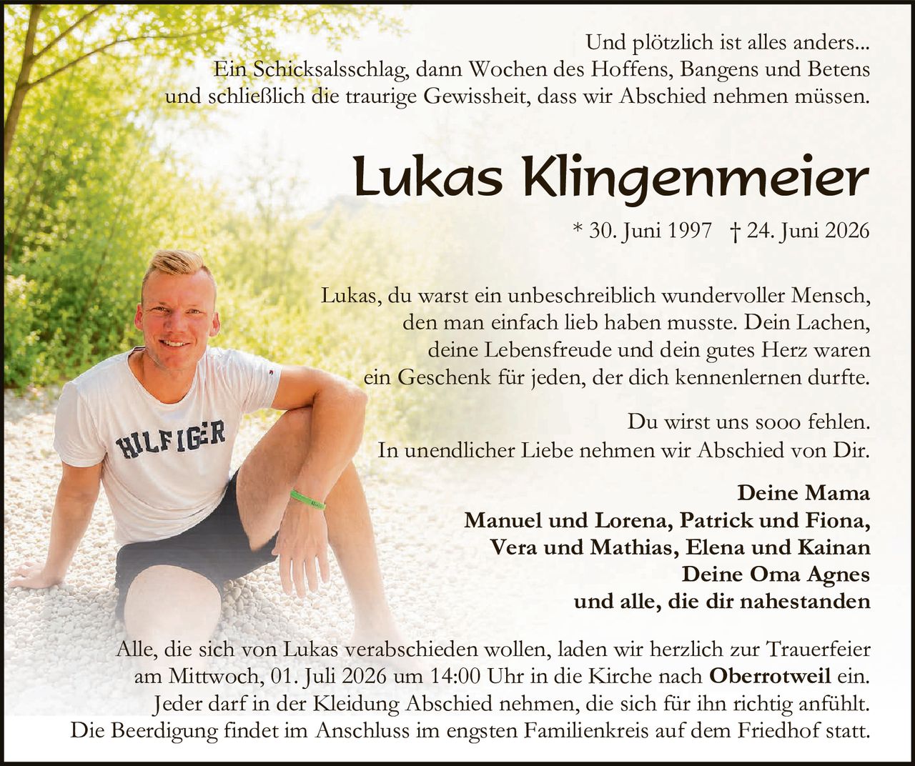 <p>Und plötzlich ist alles anders...</p>

<p>Ein Schicksalsschlag, dann Wochen des Hoffens, Bangens und Betens und schließlich die traurige Gewissheit, dass wir Abschied nehmen müssen.</p>

<p><strong>Lukas Klingenmeier</strong><br>* 30. Juni 1997 † 24. Juni 2026</p>

<p>Lukas, du warst ein unbeschreiblich wundervoller Mensch, den man einfach lieb haben musste. Dein Lachen, deine Lebensfreude und dein gutes Herz waren ein Geschenk für jeden, der dich kennenlernen durfte.</p>

<p>Du wirst uns sooo fehlen.<br>In unendlicher Liebe nehmen wir Abschied von Dir.</p>

<p><strong>Deine Mama</strong><br>Manuel und Lorena, Patrick und Fiona,<br>Vera und Mathias, Elena und Kainan<br><strong>Deine Oma Agnes</strong><br>und alle, die dir nahestanden</p>

<p>Alle, die sich von Lukas verabschieden wollen, laden wir herzlich zur Trauerfeier am Mittwoch, 01. Juli 2026 um 14:00 Uhr in die Kirche nach <strong>Oberrotweil</strong> ein. Jeder darf in der Kleidung Abschied nehmen, die sich für ihn richtig anfühlt. Die Beerdigung findet im Anschluss im engsten Familienkreis auf dem Friedhof statt.</p>