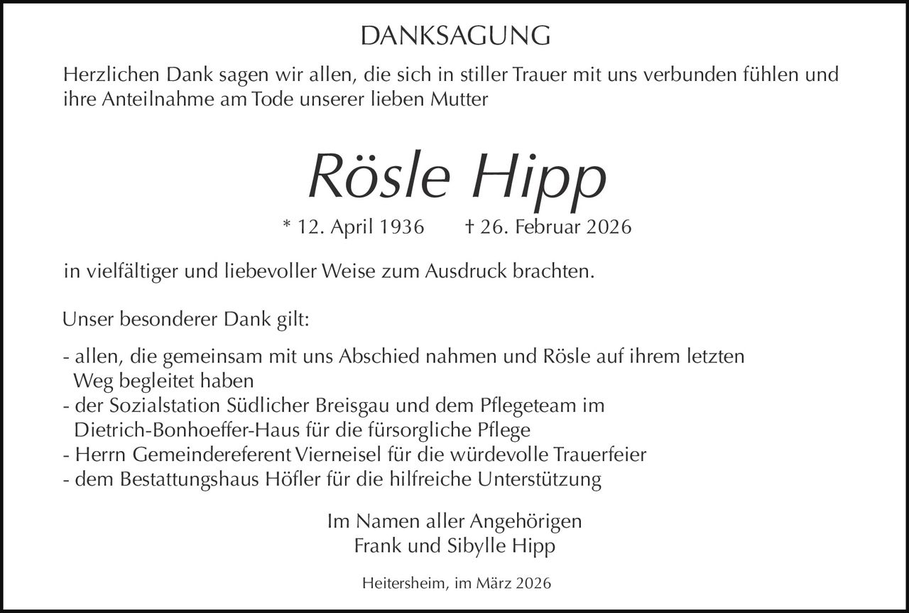DANKSAGUNG
Herzlichen Dank sagen wir allen, die sich in stiller Trauer mit uns verbunden fühlen und
ihre Anteilnahme am Tode unserer lieben Mutter

Rösle Hipp
* 12. April 1936

† 26. Februar 2026

in vielfältiger und liebevoller Weise zum Ausdruck brachten.
Unser besonderer Dank gilt:
- allen, die gemeinsam mit uns Abschied nahmen und Rösle auf ihrem letzten
Weg begleitet haben
- der Sozialstation Südlicher Breisgau und dem Pflegeteam im
Dietrich-Bonhoeffer-Haus für die fürsorgliche Pflege
- Herrn Gemeindereferent Vierneisel für die würdevolle Trauerfeier
- dem Bestattungshaus Höfler für die hilfreiche Unterstützung
Im Namen aller Angehörigen
Frank und Sibylle Hipp
Heitersheim, im März 2026