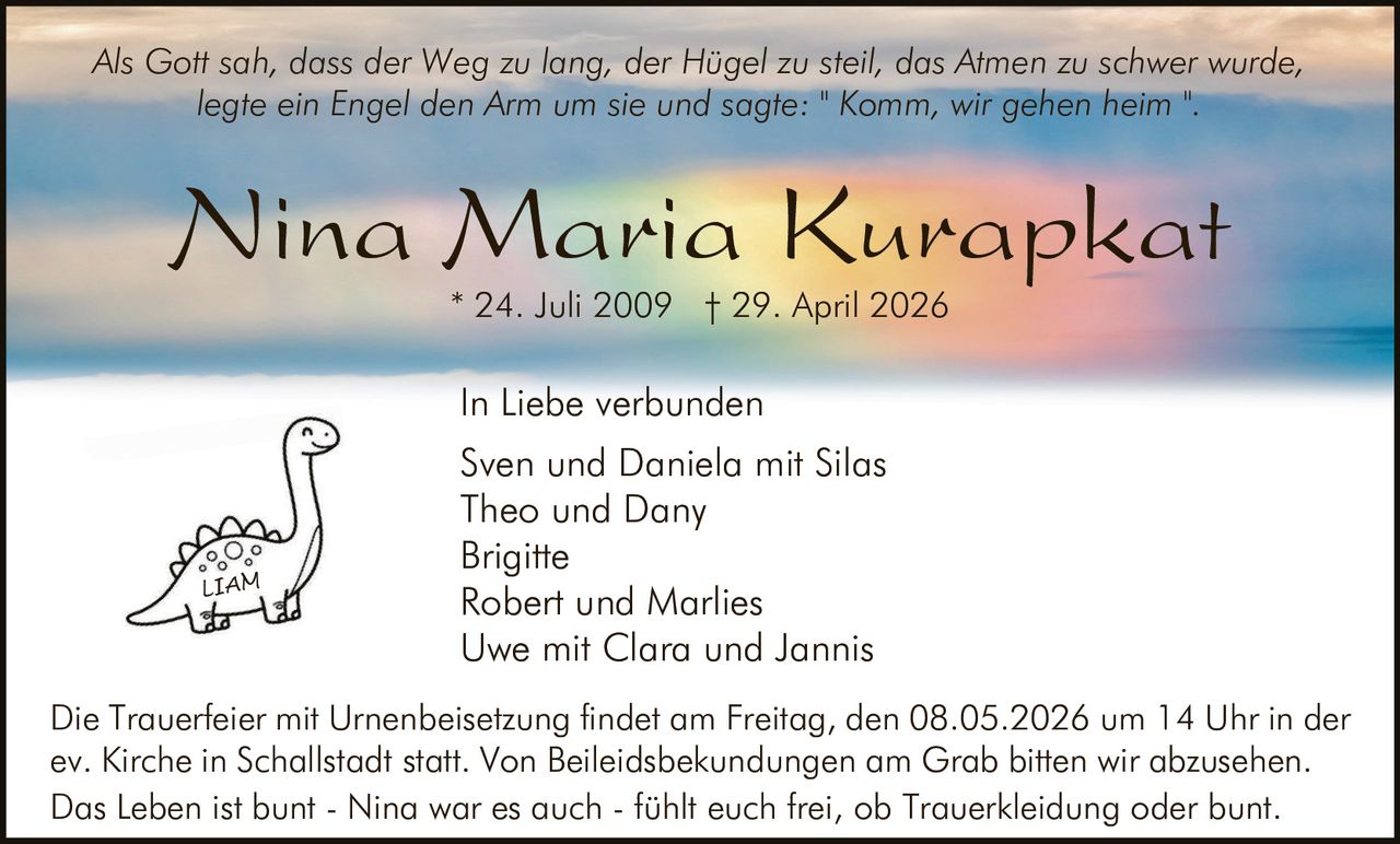 <p><i>Als Gott sah, dass der Weg zu lang, der Hügel zu steil, das Atmen zu schwer wurde, legte ein Engel den Arm um sie und sagte: " Komm, wir gehen heim ".</i></p><p>* 24. Juli 2009 † 29. April 2026</p><p><strong>In Liebe verbunden</strong></p><p>Sven und Daniela mit Silas<br>Theo und Dany<br>Brigitte<br>Robert und Marlies<br>Uwe mit Clara und Jannis</p><p>Die Trauerfeier mit Urnenbeisetzung findet am Freitag, den 08.05.2026 um 14 Uhr in der ev. Kirche in Schallstadt statt. Von Beileidsbekundungen am Grab bitten wir abzusehen.</p><p>Das Leben ist bunt - Nina war es auch - fühlt euch frei, ob Trauerkleidung oder bunt.</p>
