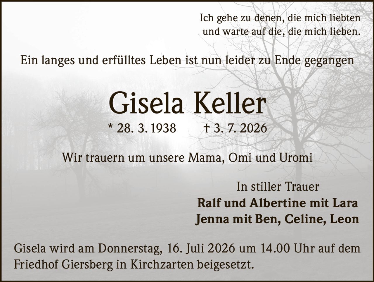 <p>Ich gehe zu denen, die mich liebten und warte auf die, die mich lieben.</p>

<p>Ein langes und erfülltes Leben ist nun leider zu Ende gegangen</p>

<p><strong>Gisela Keller</strong><br>* 28. 3. 1938 † 3. 7. 2026</p>

<p>Wir trauern um unsere Mama, Omi und Uromi</p>

<p>In stiller Trauer<br>Ralf und Albertine mit Lara<br>Jenna mit Ben, Celine, Leon</p>

<p>Gisela wird am Donnerstag, 16. Juli 2026 um 14.00 Uhr auf dem Friedhof Giersberg in Kirchzarten beigesetzt.</p>