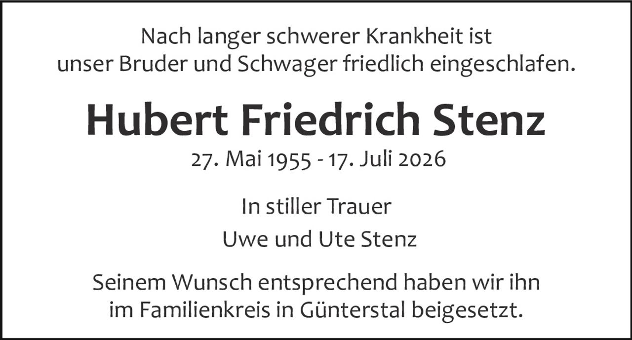 <p>Nach langer schwerer Krankheit ist unser Bruder und Schwager friedlich eingeschlafen.</p><p><strong>Hubert Friedrich Stenz</strong><br>27. Mai 1955 - 17. Juli 2026</p><p>In stiller Trauer<br>Uwe und Ute Stenz</p><p>Seinem Wunsch entsprechend haben wir ihn im Familienkreis in Günterstal beigesetzt.</p>
