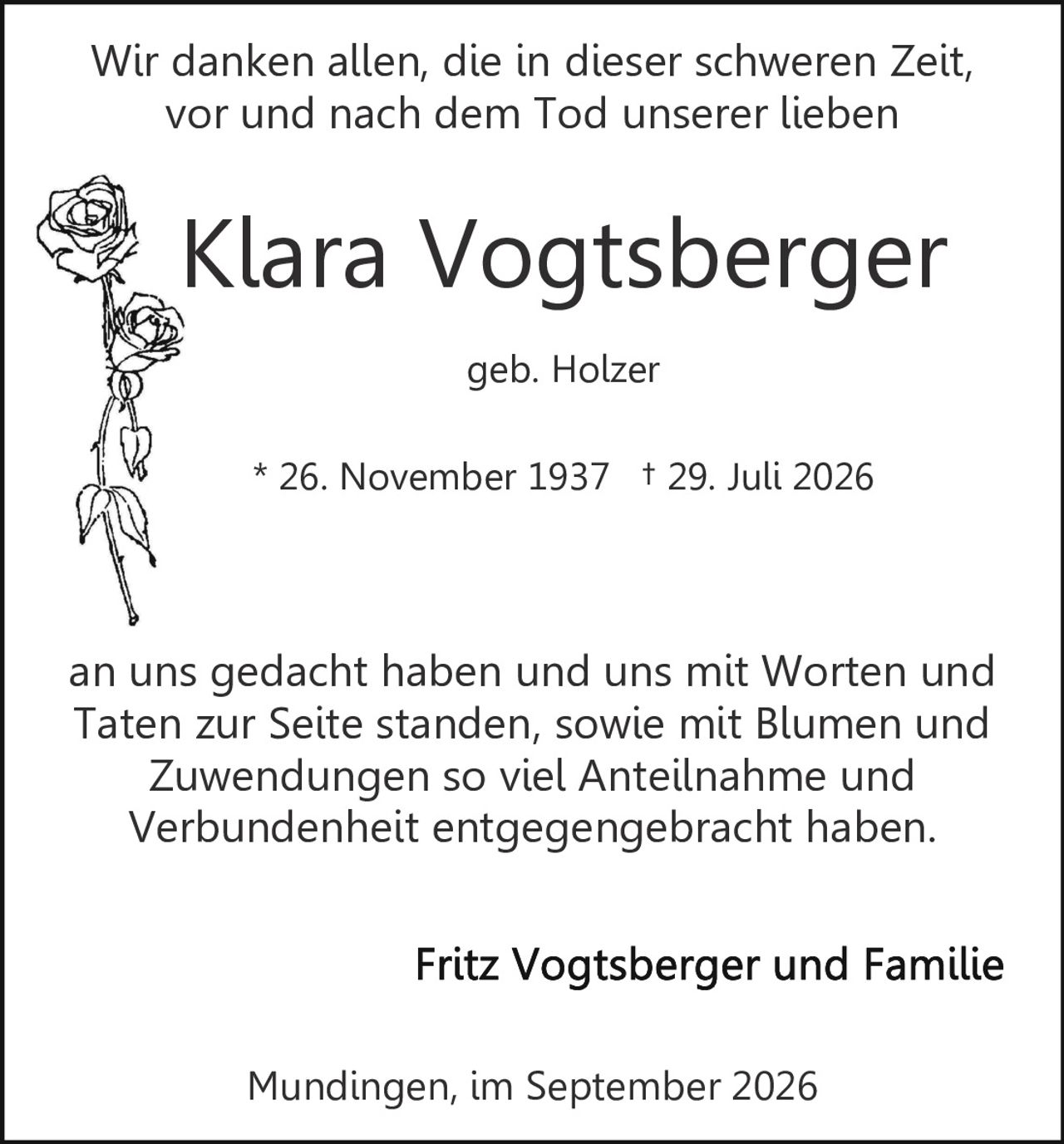 <p>Klara Vogtsberger geb. Holzer</p><p>* 26. November 1937 † 29. Juli 2026</p><p>Wir danken allen, die in dieser schweren Zeit, vor und nach dem Tod unserer lieben an uns gedacht haben und uns mit Worten und Taten zur Seite standen, sowie mit Blumen und Zuwendungen so viel Anteilnahme und Verbundenheit entgegengebracht haben.</p><p>Fritz Vogtsberger und Familie</p><p>Mundingen, im September 2026</p>