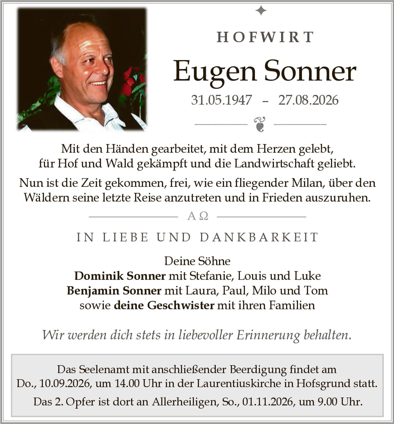 <p>Mit den Händen gearbeitet, mit dem Herzen gelebt,<br>für Hof und Wald gekämpft und die Landwirtschaft geliebt.<br>Nun ist die Zeit gekommen, frei, wie ein fliegender Milan, über den Wäldern seine letzte Reise anzutreten und in Frieden auszuruhen.</p><p><strong>Eugen Sonner</strong><br>31.05.1947 – 27.08.2026</p><p><strong>HOFWIRT</strong></p><p><strong>IN LIEBE UND DANKBARKEIT</strong></p><p>Deine Söhne<br><strong>Dominik Sonner</strong> mit Stefanie, Louis und Luke<br><strong>Benjamin Sonner</strong> mit Laura, Paul, Milo und Tom<br>sowie <strong>deine Geschwister</strong> mit ihren Familien</p><p>Das Seelenamt mit anschließender Beerdigung findet am<br>Do., 10.09.2026, um 14.00 Uhr in der Laurentiuskirche in Hofsgrund statt.<br>Das 2. Opfer ist dort an Allerheiligen, So., 01.11.2026, um 9.00 Uhr.</p><p><i>Wir werden dich stets in liebevoller Erinnerung behalten.</i></p>