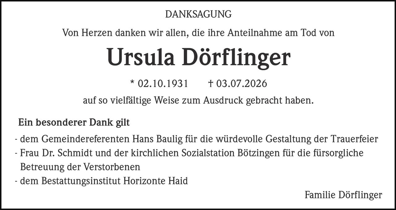 <p><strong>DANKSAGUNG</strong></p><p>Von Herzen danken wir allen, die ihre Anteilnahme am Tod von</p><p><strong>Ursula Dörflinger</strong></p><p>* 02.10.1931 † 03.07.2026</p><p>auf so vielfältige Weise zum Ausdruck gebracht haben.</p><p><strong>Ein besonderer Dank gilt</strong></p><p>- dem Gemeindereferenten Hans Baulig für die würdevolle Gestaltung der Trauerfeier</p><p>- Frau Dr. Schmidt und der kirchlichen Sozialstation Bötzingen für die fürsorgliche Betreuung der Verstorbenen</p><p>- dem Bestattungsinstitut Horizonte Haid</p><p>Familie Dörflinger</p>