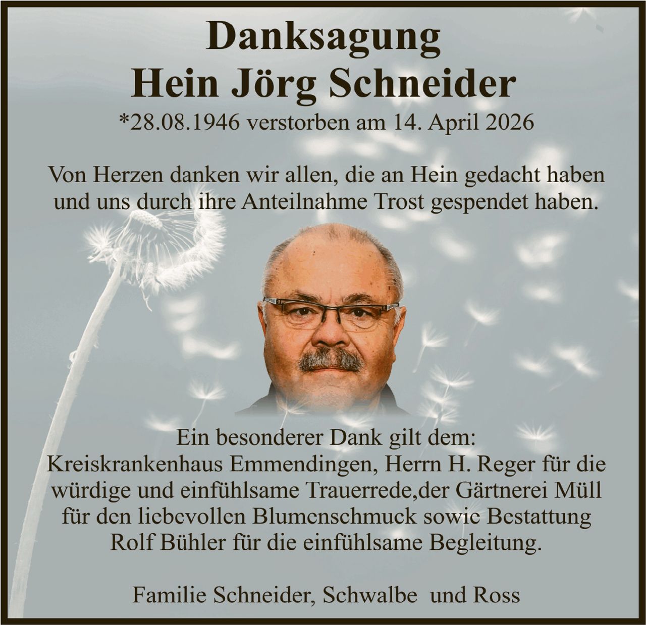 <p><strong>Danksagung</strong><br><strong>Hein Jörg Schneider</strong><br>*28.08.1946 verstorben am 14. April 2026</p><p>Von Herzen danken wir allen, die an Hein gedacht haben und uns durch ihre Anteilnahme Trost gespendet haben.</p><p>Ein besonderer Dank gilt dem:<br>Kreiskrankenhaus Emmendingen, Herrn H. Reger für die würdige und einfühlsame Trauerrede,der Gärtnerei Müll für den liebevollen Blumenschmuck sowie Bestattung Rolf Bühler für die einfühlsame Begleitung.</p><p>Familie Schneider, Schwalbe und Ross</p>