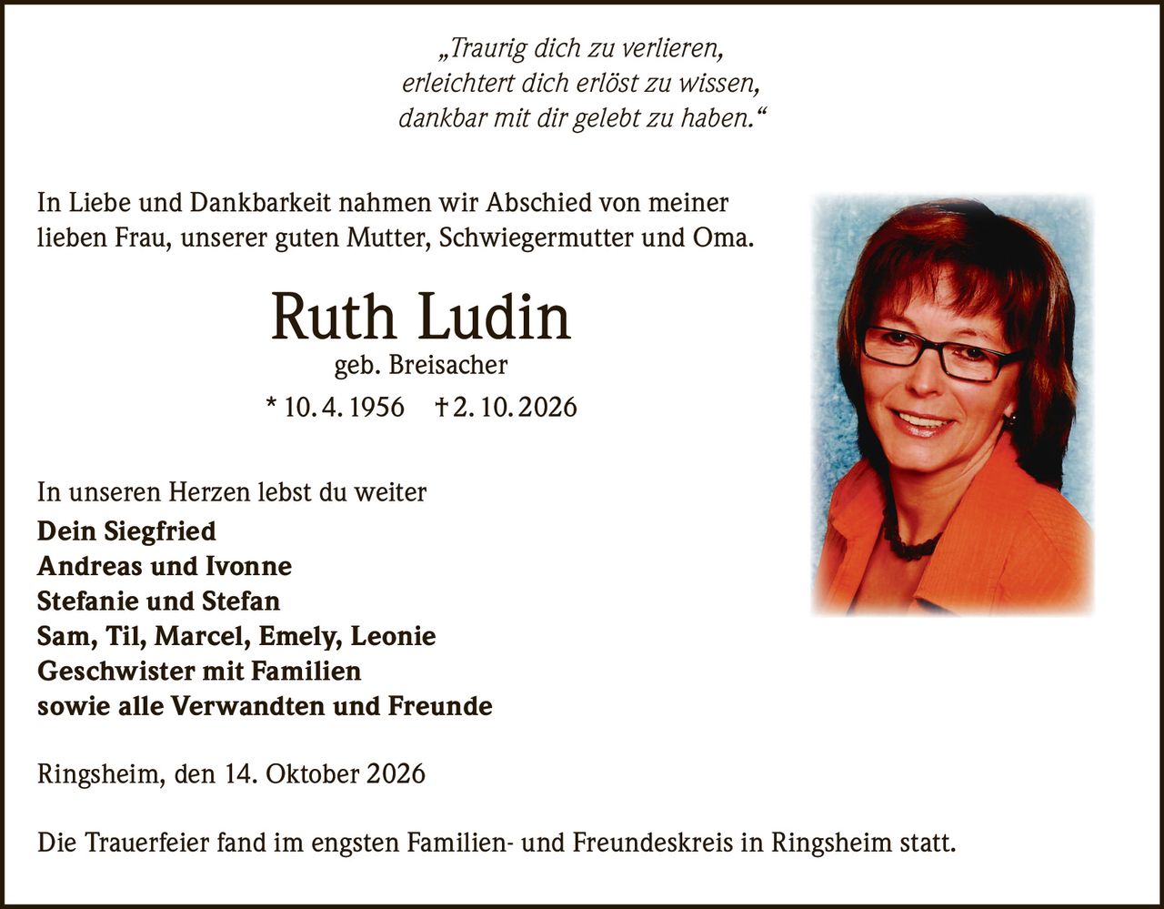 <p><i>„Traurig dich zu verlieren,<br>erleichtert dich erlöst zu wissen,<br>dankbar mit dir gelebt zu haben."</i></p><p>In Liebe und Dankbarkeit nahmen wir Abschied von meiner lieben Frau, unserer guten Mutter, Schwiegermutter und Oma.</p><p><strong>Ruth Ludin<br>geb. Breisacher<br>* 10. 4. 1956 † 2. 10. 2026</strong></p><p>In unseren Herzen lebst du weiter</p><p><strong>Dein Siegfried<br>Andreas und Ivonne<br>Stefanie und Stefan<br>Sam, Til, Marcel, Emely, Leonie<br>Geschwister mit Familien<br>sowie alle Verwandten und Freunde</strong></p><p>Ringsheim, den 14. Oktober 2026</p><p>Die Trauerfeier fand im engsten Familien- und Freundeskreis in Ringsheim statt.</p>