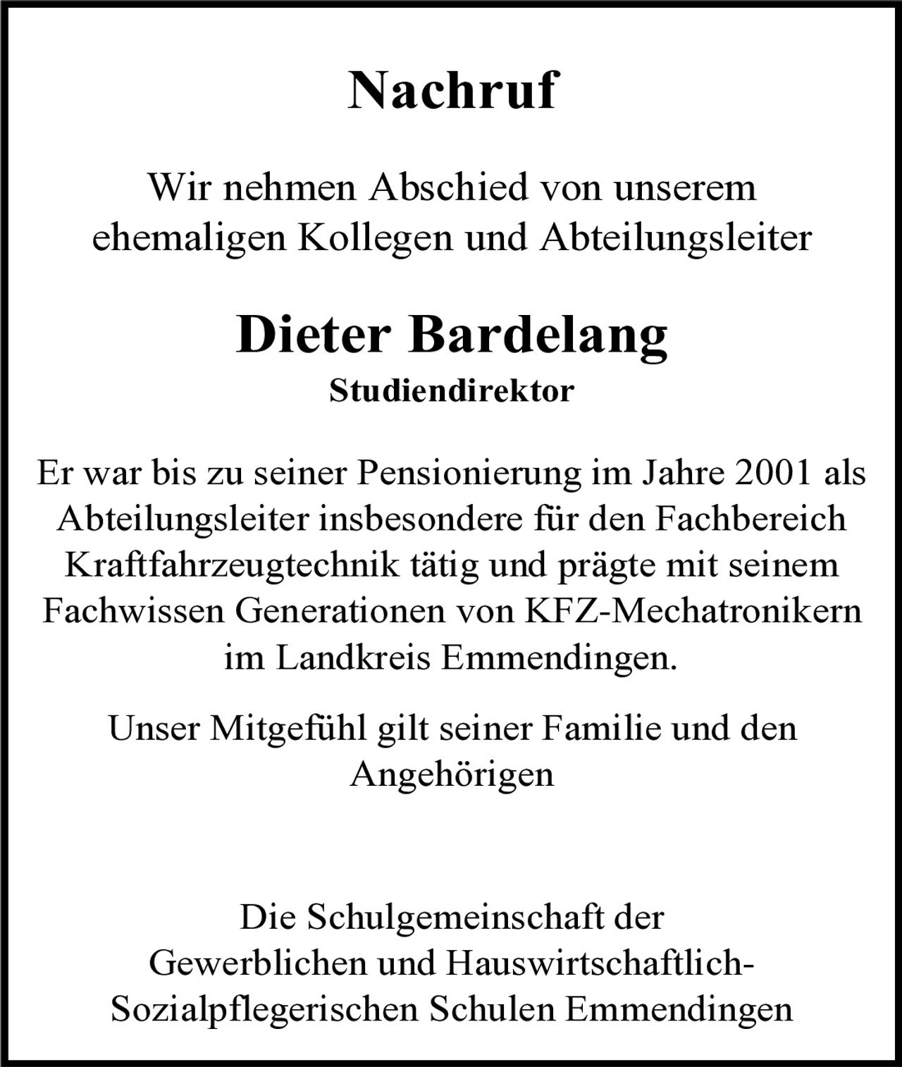 Nachruf
Wir nehmen Abschied von unserem
ehemaligen Kollegen und Abteilungsleiter

Dieter Bardelang
Studiendirektor

Er war bis zu seiner Pensionierung im Jahre 2001 als
Abteilungsleiter insbesondere für den Fachbereich
Kraftfahrzeugtechnik tätig und prägte mit seinem
Fachwissen Generationen von KFZ-Mechatronikern
im Landkreis Emmendingen.
Unser Mitgefühl gilt seiner Familie und den
Angehörigen

Die Schulgemeinschaft der
Gewerblichen und HauswirtschaftlichSozialpflegerischen Schulen Emmendingen