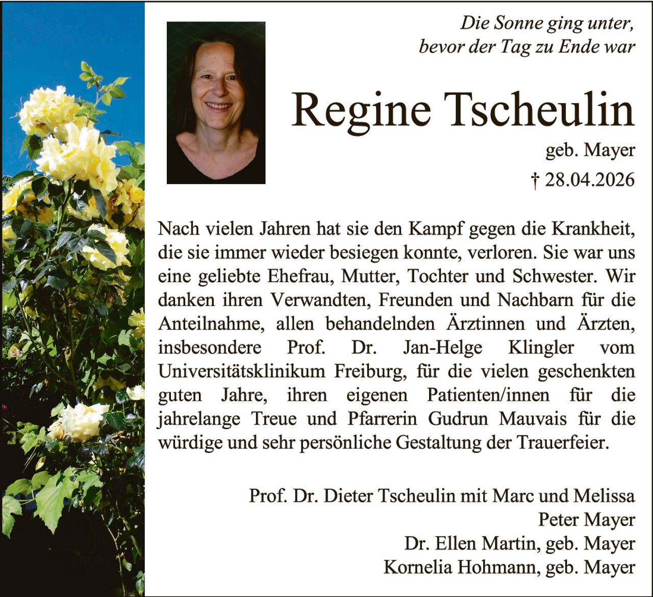 <p><i>Die Sonne ging unter, bevor der Tag zu Ende war</i></p><p><strong>Regine Tscheulin</strong><br/>geb. Mayer<br/>† 28.04.2026</p><p>Nach vielen Jahren hat sie den Kampf gegen die Krankheit, die sie immer wieder besiegen konnte, verloren. Sie war uns eine geliebte Ehefrau, Mutter, Tochter und Schwester. Wir danken ihren Verwandten, Freunden und Nachbarn für die Anteilnahme, allen behandelnden Ärztinnen und Ärzten, insbesondere Prof. Dr. Jan-Helge Klingler vom Universitätsklinikum Freiburg, für die vielen geschenkten guten Jahre, ihren eigenen Patienten/innen für die jahrelange Treue und Pfarrerin Gudrun Mauvais für die würdige und sehr persönliche Gestaltung der Trauerfeier.</p><p>Prof. Dr. Dieter Tscheulin mit Marc und Melissa<br/>Peter Mayer<br/>Dr. Ellen Martin, geb. Mayer<br/>Kornelia Hohmann, geb. Mayer</p>