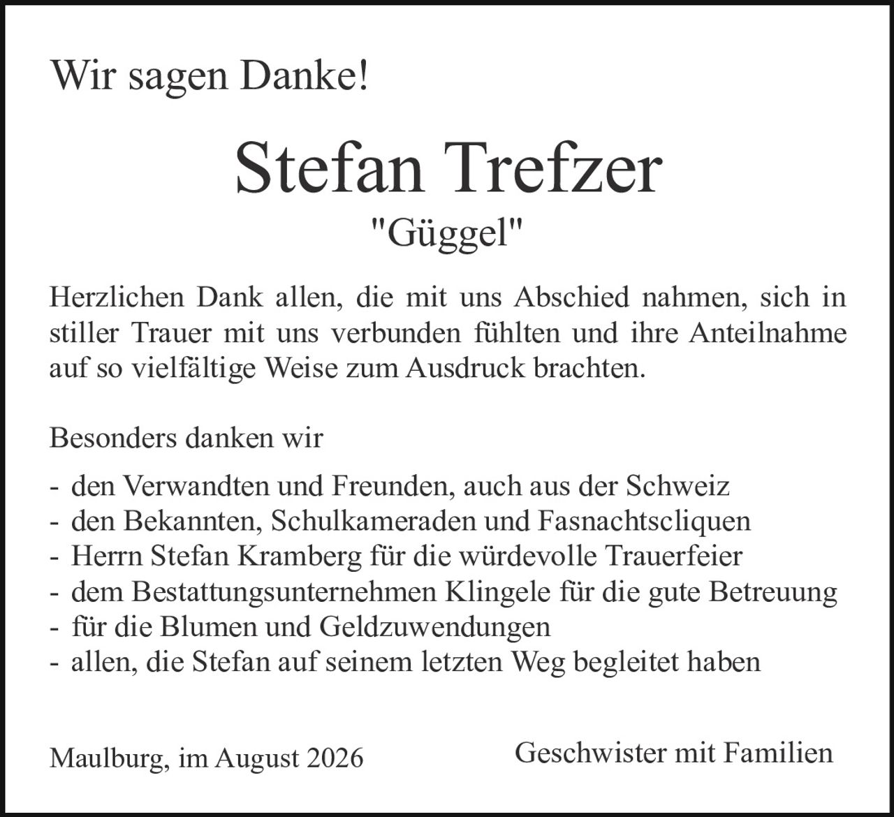 <p><strong>Wir sagen Danke!</strong></p>

<p><strong>Stefan Trefzer</strong><br>"Güggel"</p>

<p>Herzlichen Dank allen, die mit uns Abschied nahmen, sich in stiller Trauer mit uns verbunden fühlten und ihre Anteilnahme auf so vielfältige Weise zum Ausdruck brachten.</p>

<p>Besonders danken wir<br>
- den Verwandten und Freunden, auch aus der Schweiz<br>
- den Bekannten, Schulkameraden und Fasnachtscliquen<br>
- Herrn Stefan Kramberg für die würdevolle Trauerfeier<br>
- dem Bestattungsunternehmen Klingele für die gute Betreuung<br>
- für die Blumen und Geldzuwendungen<br>
- allen, die Stefan auf seinem letzten Weg begleitet haben</p>

<p>Maulburg, im August 2026<br>
<i>Geschwister mit Familien</i></p>