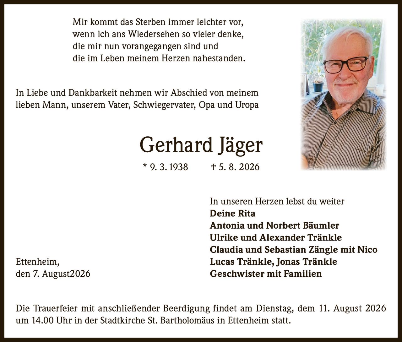 <p>Mir kommt das Sterben immer leichter vor, wenn ich ans Wiedersehen so vieler denke, die mir nun vorangegangen sind und die im Leben meinem Herzen nahestanden.</p>

<p>In Liebe und Dankbarkeit nehmen wir Abschied von meinem lieben Mann, unserem Vater, Schwiegervater, Opa und Uropa</p>

<p><strong>Gerhard Jäger</strong><br>* 9. 3. 1938 † 5. 8. 2026</p>

<p>In unseren Herzen lebst du weiter<br><strong>Deine Rita</strong><br><strong>Antonia und Norbert Bäumler</strong><br><strong>Ulrike und Alexander Tränkle</strong><br><strong>Claudia und Sebastian Zängle mit Nico</strong><br><strong>Lucas Tränkle, Jonas Tränkle</strong><br><strong>Geschwister mit Familien</strong></p>

<p>Ettenheim, den 7. August 2026</p>

<p>Die Trauerfeier mit anschließender Beerdigung findet am Dienstag, dem 11. August 2026 um 14.00 Uhr in der Stadtkirche St. Bartholomäus in Ettenheim statt.</p>