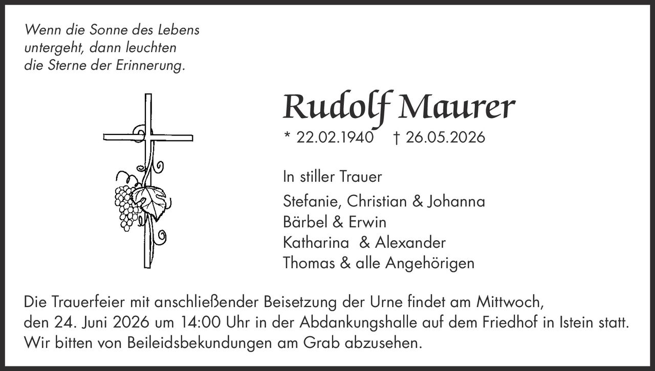 <i>Wenn die Sonne des Lebens untergeht, dann leuchten die Sterne der Erinnerung.</i>

<strong>Rudolf Maurer</strong>
* 22.02.1940 † 26.05.2026

<strong>In stiller Trauer</strong>
Stefanie, Christian & Johanna
Bärbel & Erwin
Katharina & Alexander
Thomas & alle Angehörigen

<p>Die Trauerfeier mit anschließender Beisetzung der Urne findet am Mittwoch, den 24. Juni 2026 um 14:00 Uhr in der Abdankungshalle auf dem Friedhof in Istein statt. Wir bitten von Beileidsbekundungen am Grab abzusehen.</p>