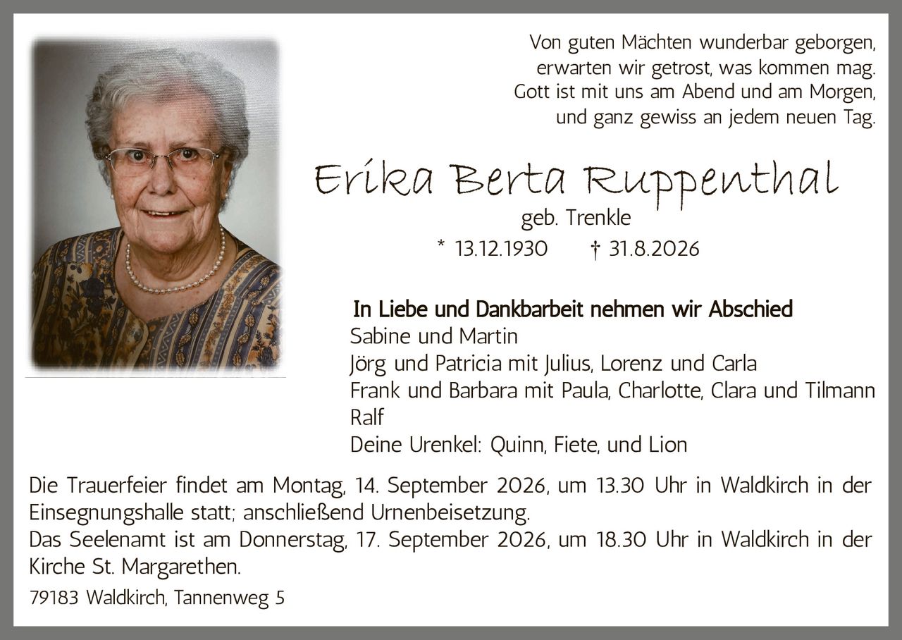 <p><i>Von guten Mächten wunderbar geborgen,<br>
erwarten wir getrost, was kommen mag.<br>
Gott ist mit uns am Abend und am Morgen,<br>
und ganz gewiss an jedem neuen Tag.</i></p>

<p><strong>Erika Berta Ruppenthal</strong><br>
geb. Trenkle<br>
* 13.12.1930   † 31.8.2026</p>

<p><strong>In Liebe und Dankbarbeit nehmen wir Abschied</strong></p>

<p>Sabine und Martin<br>
Jörg und Patricia mit Julius, Lorenz und Carla<br>
Frank und Barbara mit Paula, Charlotte, Clara und Tilmann<br>
Ralf<br>
Deine Urenkel: Quinn, Fiete, und Lion</p>

<p>Die Trauerfeier findet am Montag, 14. September 2026, um 13.30 Uhr in Waldkirch in der Einsegnungshalle statt; anschließend Urnenbeisetzung.<br>
Das Seelenamt ist am Donnerstag, 17. September 2026, um 18.30 Uhr in Waldkirch in der Kirche St. Margarethen.</p>

<p>79183 Waldkirch, Tannenweg 5</p>