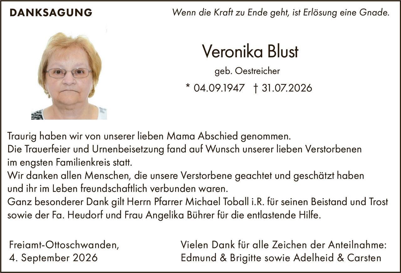<p><i>Wenn die Kraft zu Ende geht, ist Erlösung eine Gnade.</i></p>

<p><strong>DANKSAGUNG</strong></p>

<p>Traurig haben wir von unserer lieben Mama Abschied genommen.<br>
Die Trauerfeier und Urnenbeisetzung fand auf Wunsch unserer lieben Verstorbenen im engsten Familienkreis statt.<br>
Wir danken allen Menschen, die unsere Verstorbene geachtet und geschätzt haben und ihr im Leben freundschaftlich verbunden waren.<br>
Ganz besonderer Dank gilt Herrn Pfarrer Michael Toball i.R. für seinen Beistand und Trost sowie der Fa. Heudorf und Frau Angelika Bührer für die entlastende Hilfe.</p>

<p>Freiamt-Ottoschwanden,<br>
4. September 2026</p>

<p>Veronika Blust<br>
geb. Oestreicher<br>
* 04.09.1947 † 31.07.2026</p>

<p>Vielen Dank für alle Zeichen der Anteilnahme:<br>
Edmund & Brigitte sowie Adelheid & Carsten</p>
