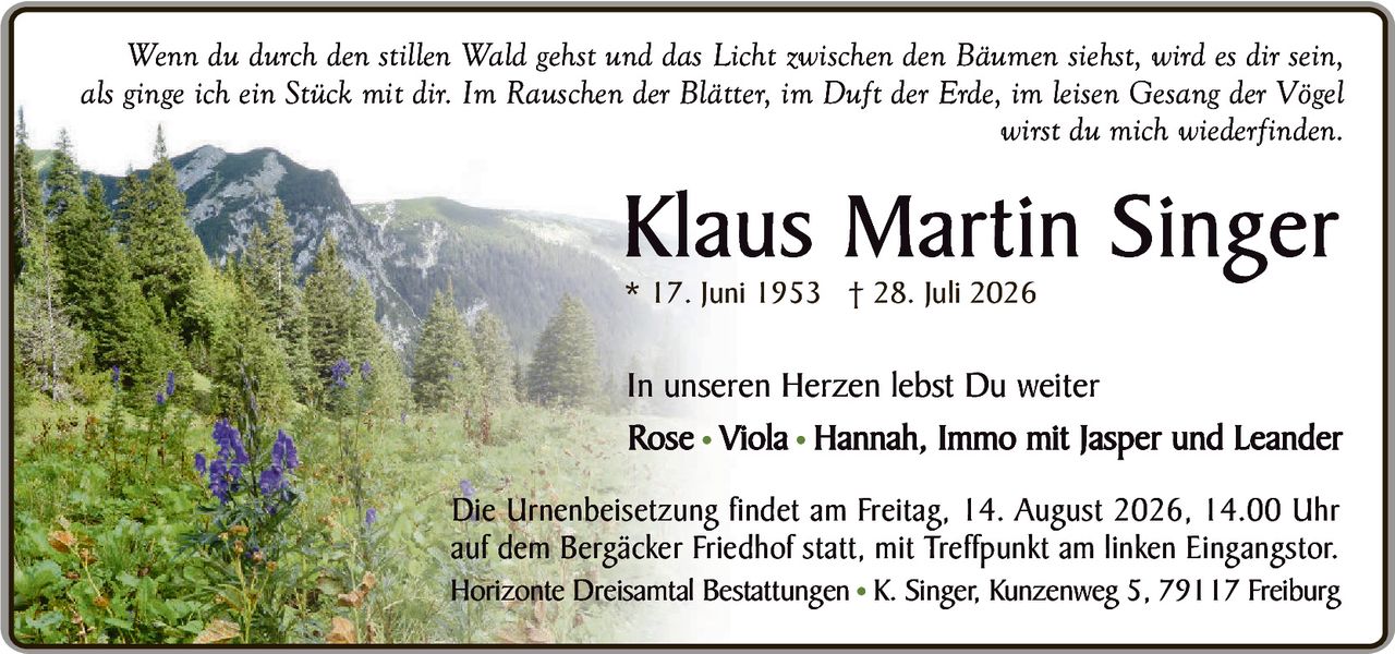 <p><i>Wenn du durch den stillen Wald gehst und das Licht zwischen den Bäumen siehst, wird es dir sein, als ginge ich ein Stück mit dir. Im Rauschen der Blätter, im Duft der Erde, im leisen Gesang der Vögel wirst du mich wiederfinden.</i></p><p><strong>Klaus Martin Singer</strong><br>* 17. Juni 1953 † 28. Juli 2026</p><p>In unseren Herzen lebst Du weiter<br>Rose • Viola • Hannah, Immo mit Jasper und Leander</p><p>Die Urnenbeisetzung findet am Freitag, 14. August 2026, 14.00 Uhr auf dem Bergäcker Friedhof statt, mit Treffpunkt am linken Eingangstor.<br>Horizonte Dreisamtal Bestattungen • K. Singer, Kunzenweg 5, 79117 Freiburg</p>