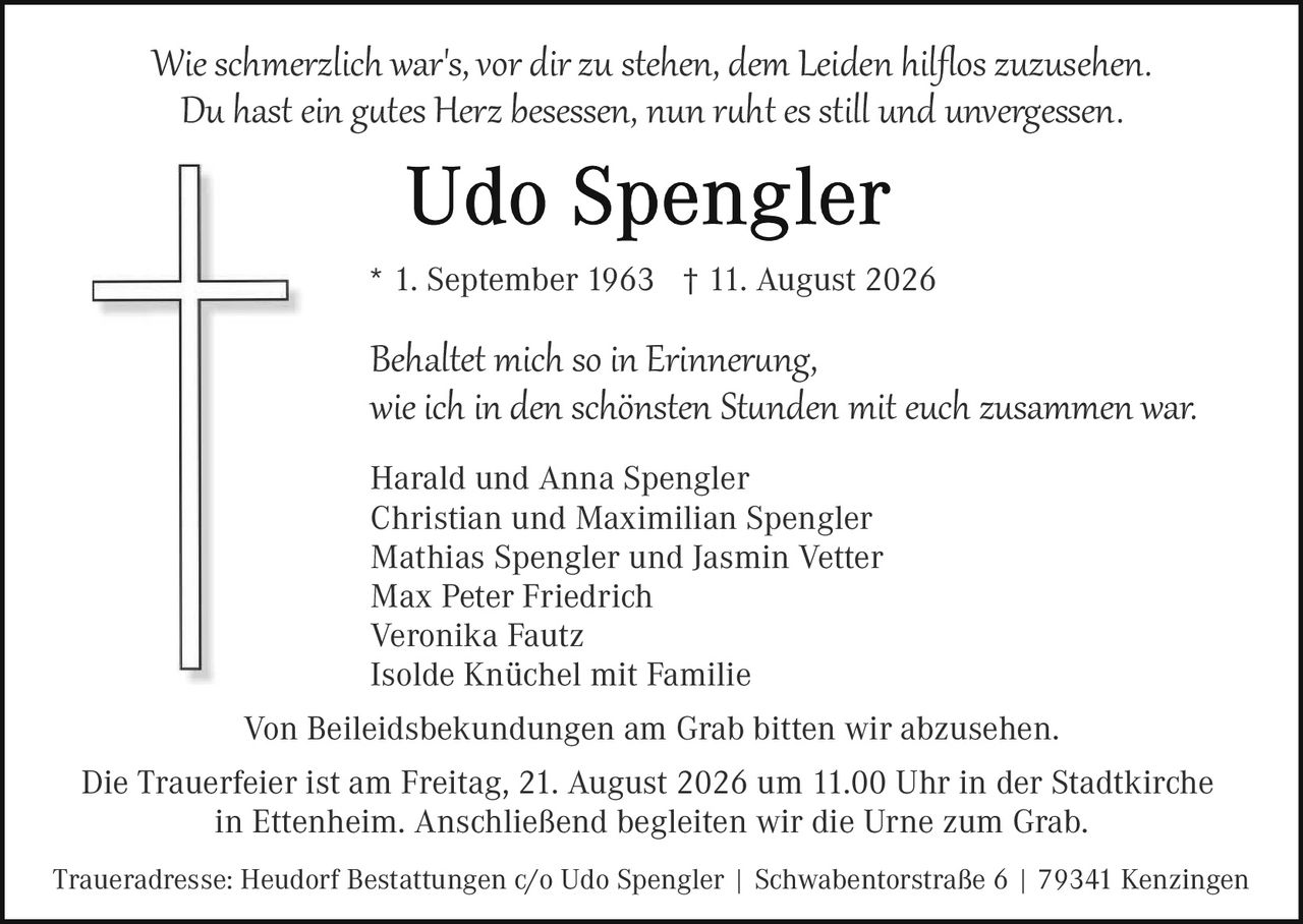 <p><i>Wie schmerzlich war's, vor dir zu stehen, dem Leiden hilflos zuzusehen.<br>Du hast ein gutes Herz besessen, nun ruht es still und unvergessen.</i></p><p><strong>Udo Spengler</strong></p><p>* 1. September 1963 † 11. August 2026</p><p><i>Behaltet mich so in Erinnerung,<br>wie ich in den schönsten Stunden mit euch zusammen war.</i></p><p>Harald und Anna Spengler<br>Christian und Maximilian Spengler<br>Mathias Spengler und Jasmin Vetter<br>Max Peter Friedrich<br>Veronika Fautz<br>Isolde Knüchel mit Familie</p><p>Von Beileidsbekundungen am Grab bitten wir abzusehen.</p><p>Die Trauerfeier ist am Freitag, 21. August 2026 um 11.00 Uhr in der Stadtkirche in Ettenheim. Anschließend begleiten wir die Urne zum Grab.</p><p>Traueradresse: Heudorf Bestattungen c/o Udo Spengler | Swabentor­straße 6 | 79341 Kenzingen</p>
