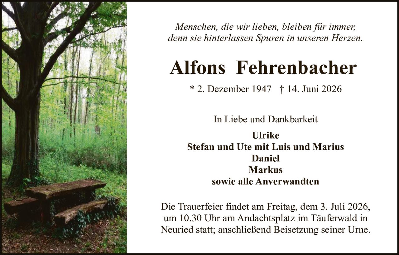 <p><i>Menschen, die wir lieben, bleiben für immer, denn sie hinterlassen Spuren in unseren Herzen.</i></p>

<p><strong>Alfons Fehrenbacher</strong></p>

<p>* 2. Dezember 1947 † 14. Juni 2026</p>

<p>In Liebe und Dankbarkeit<br/>
Ulrike<br/>
Stefan und Ute mit Luis und Marius<br/>
Daniel<br/>
Markus<br/>
sowie alle Anverwandten</p>

<p>Die Trauerfeier findet am Freitag, dem 3. Juli 2026, um 10.30 Uhr am Andachtsplatz im Täuferwald in Neuried statt; anschließend Beisetzung seiner Urne.</p>