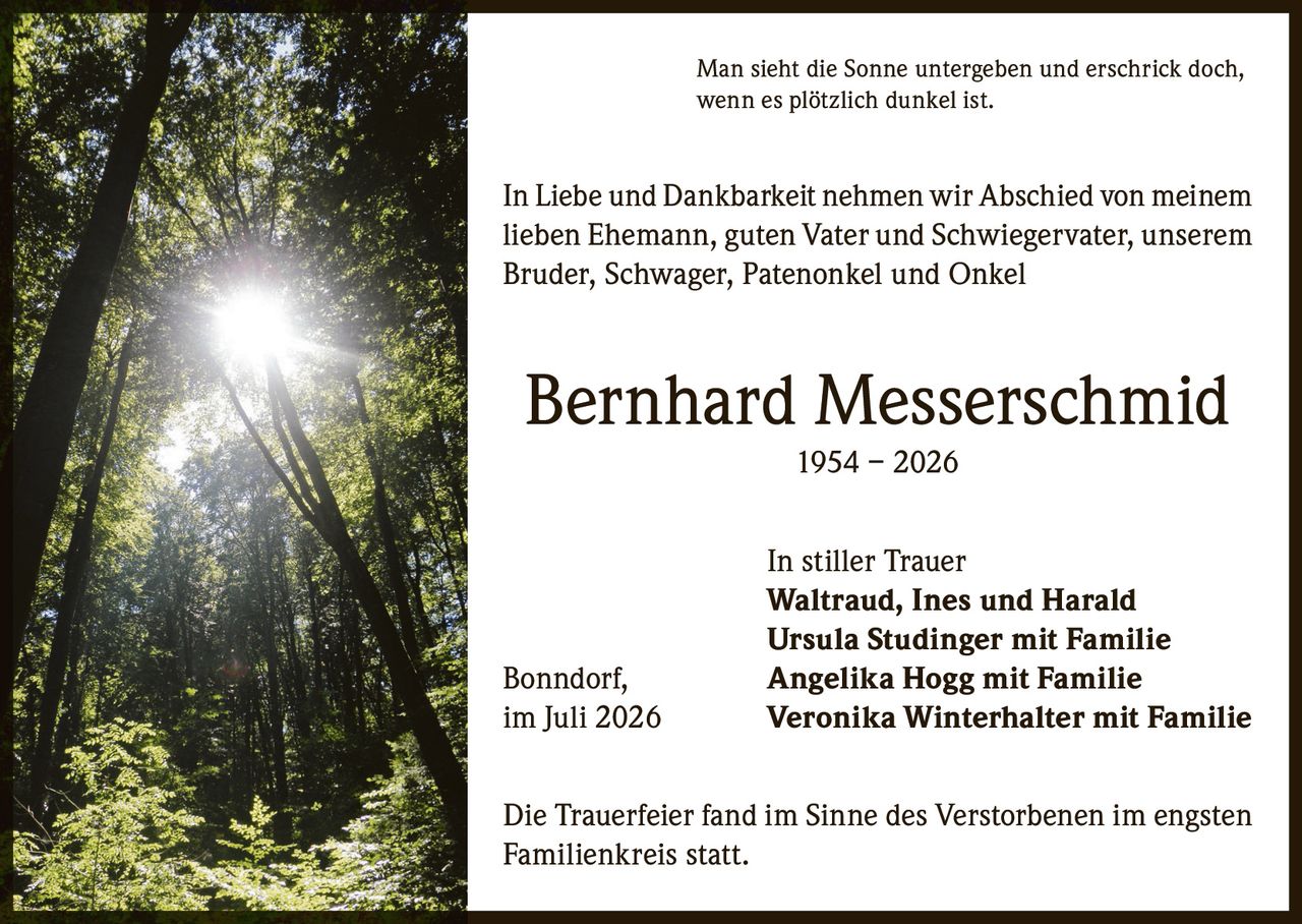 <p>Man sieht die Sonne untergeben und erschrick doch, wenn es plötzlich dunkel ist.</p>

<p>In Liebe und Dankbarkeit nehmen wir Abschied von meinem lieben Ehemann, guten Vater und Schwiegervater, unserem Bruder, Schwager, Patenonkel und Onkel</p>

<p><strong>Bernhard Messerschmid</strong><br>1954 – 2026</p>

<p>In stiller Trauer<br><strong>Waltraud, Ines und Harald</strong><br><strong>Ursula Studinger mit Familie</strong><br>Bonndorf, <strong>Angelika Hogg mit Familie</strong><br>im Juli 2026 <strong>Veronika Winterhalter mit Familie</strong></p>

<p>Die Trauerfeier fand im Sinne des Verstorbenen im engsten Familienkreis statt.</p>