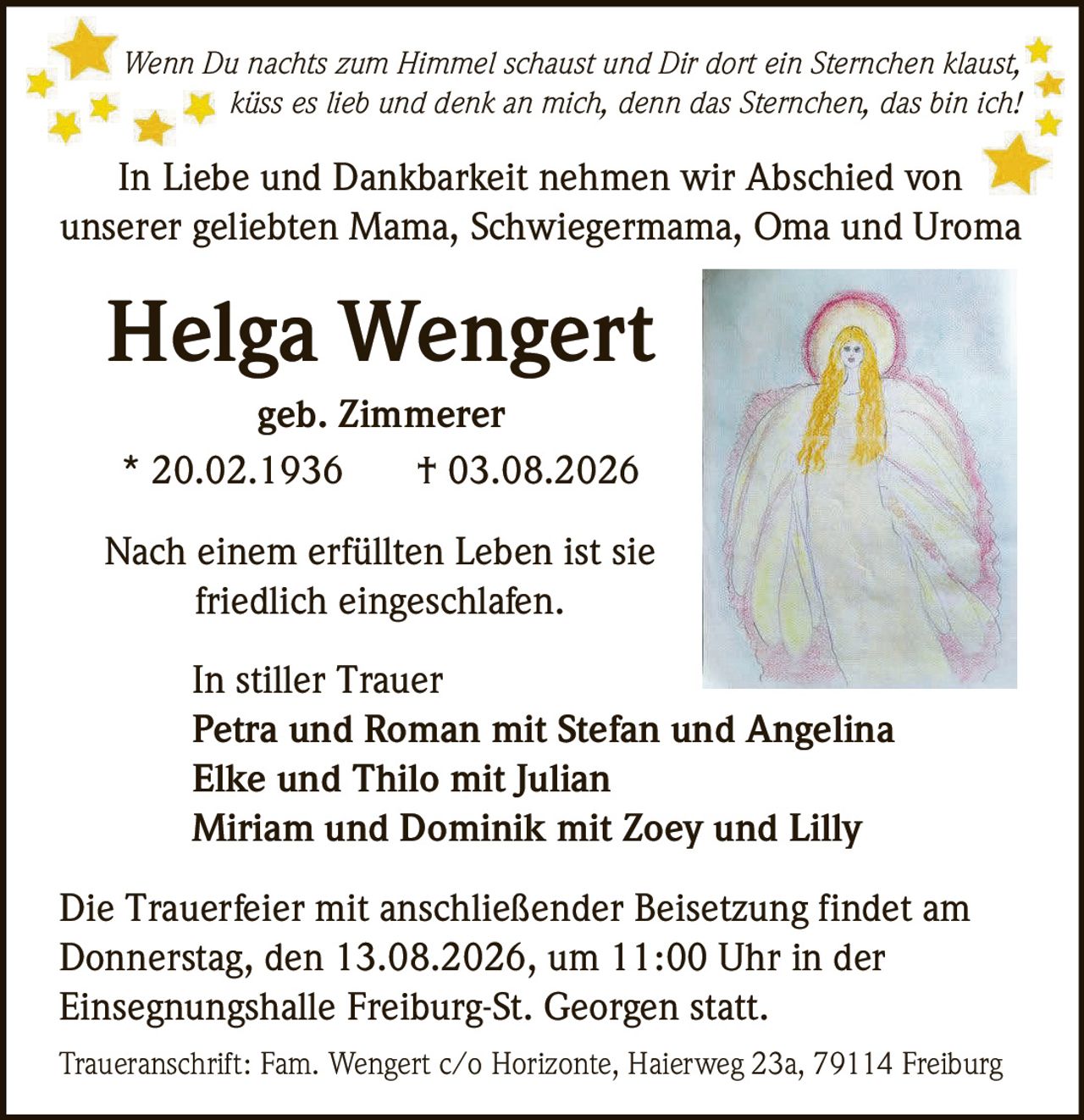 <p><i>Wenn Du nachts zum Himmel schaust und Dir dort ein Sternchen klaust, küss es lieb und denk an mich, denn das Sternchen, das bin ich!</i></p>

<p><strong>In Liebe und Dankbarkeit nehmen wir Abschied von unserer geliebten Mama, Schwiegermama, Oma und Uroma</strong></p>

<p><strong>Helga Wengert</strong><br>geb. Zimmerer<br>* 20.02.1936 † 03.08.2026</p>

<p>Nach einem erfüllten Leben ist sie friedlich eingeschlafen.</p>

<p><strong>In stiller Trauer</strong><br>Petra und Roman mit Stefan und Angelina<br>Elke und Thilo mit Julian<br>Miriam und Dominik mit Zoey und Lilly</p>

<p>Die Trauerfeier mit anschließender Beisetzung findet am Donnerstag, den 13.08.2026, um 11:00 Uhr in der Einsegnungshalle Freiburg-St. Georgen statt.</p>

<p>Traueranschrift: Fam. Wengert c/o Horizonte, Haierweg 23a, 79114 Freiburg</p>