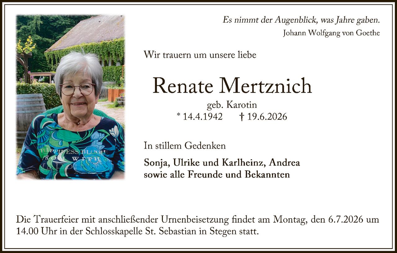 <p><i>Es nimmt der Augenblick, was Jahre gaben.</i><br><i>Johann Wolfgang von Goethe</i></p><p>Wir trauern um unsere liebe</p><p><strong>Renate Mertznich</strong><br>geb. Karotin<br>* 14.4.1942 † 19.6.2026</p><p>In stillem Gedenken</p><p><strong>Sonja, Ulrike und Karlheinz, Andrea</strong><br>sowie alle Freunde und Bekannten</p><p>Die Trauerfeier mit anschließender Urnenbeisetzung findet am Montag, den 6.7.2026 um 14.00 Uhr in der Schlosskapelle St. Sebastian in Stegen statt.</p>