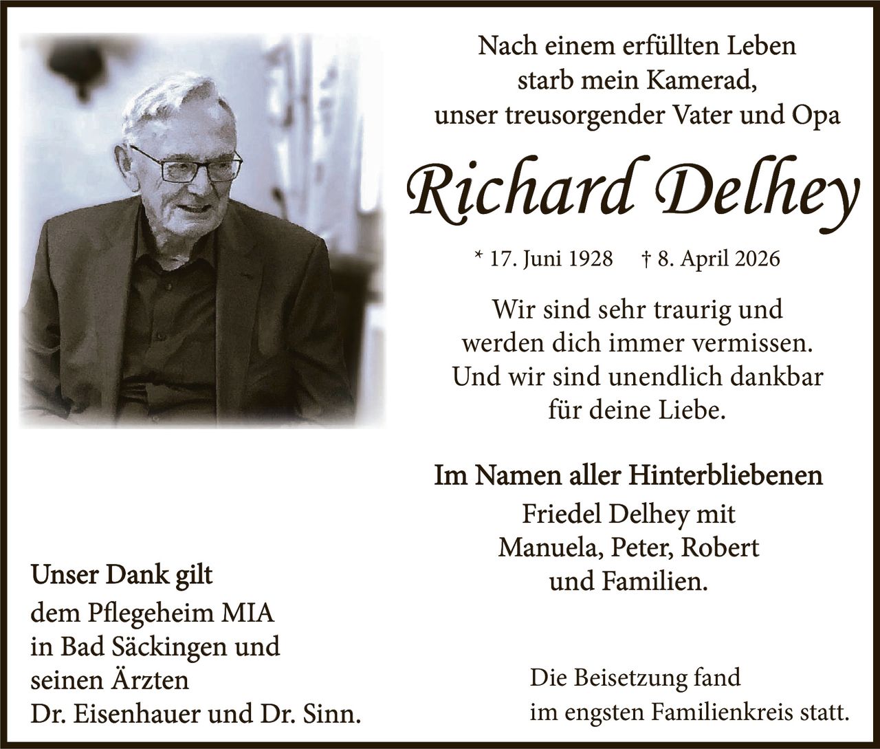 <p>Nach einem erfüllten Leben<br>starb mein Kamerad,<br>unser treusorgender Vater und Opa</p><p><strong>Richard Delhey</strong></p><p>* 17. Juni 1928 † 8. April 2026</p><p>Wir sind sehr traurig und<br>werden dich immer vermissen.<br>Und wir sind unendlich dankbar<br>für deine Liebe.</p><p>Im Namen aller Hinterbliebenen<br>Friedel Delhey mit<br>Manuela, Peter, Robert<br>und Familien.</p><p>Unser Dank gilt<br>dem Pflegeheim MIA<br>in Bad Säckingen und<br>seinen Ärzten<br>Dr. Eisenhauer und Dr. Sinn.</p><p>Die Beisetzung fand<br>im engsten Familienkreis statt.</p>