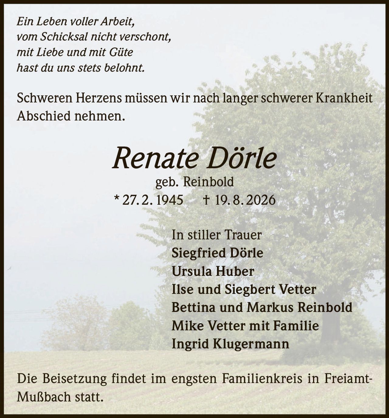 <p><i>Ein Leben voller Arbeit,<br>vom Schicksal nicht verschont,<br>mit Liebe und mit Güte<br>hast du uns stets belohnt.</i></p><p>Schweren Herzens müssen wir nach langer schwerer Krankheit Abschied nehmen.</p><p><strong>Renate Dörle</strong> geb. Reinbold<br>* 27. 2. 1945 † 19. 8. 2026</p><p>In stiller Trauer<br><strong>Siegfried Dörle</strong><br><strong>Ursula Huber</strong><br><strong>Ilse und Siegbert Vetter</strong><br><strong>Bettina und Markus Reinbold</strong><br><strong>Mike Vetter mit Familie</strong><br><strong>Ingrid Klugermann</strong></p><p>Die Beisetzung findet im engsten Familienkreis in Freiamt-Mußbach statt.</p>