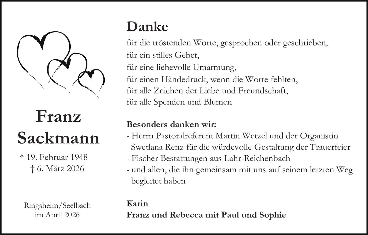 Danke

Franz
Sackmann
* 19. Februar 1948
† 6. März 2026

Ringsheim/Seelbach
im April 2026

für die tröstenden Worte, gesprochen oder geschrieben,
für ein stilles Gebet,
für eine liebevolle Umarmung,
für einen Händedruck, wenn die Worte fehlten,
für alle Zeichen der Liebe und Freundschaft,
für alle Spenden und Blumen
Besonders danken wir:
- Herrn Pastoralreferent Martin Wetzel und der Organistin
Swetlana Renz für die würdevolle Gestaltung der Trauerfeier
- Fischer Bestattungen aus Lahr-Reichenbach
- und allen, die ihn gemeinsam mit uns auf seinem letzten Weg
begleitet haben
Karin
Franz und Rebecca mit Paul und Sophie
