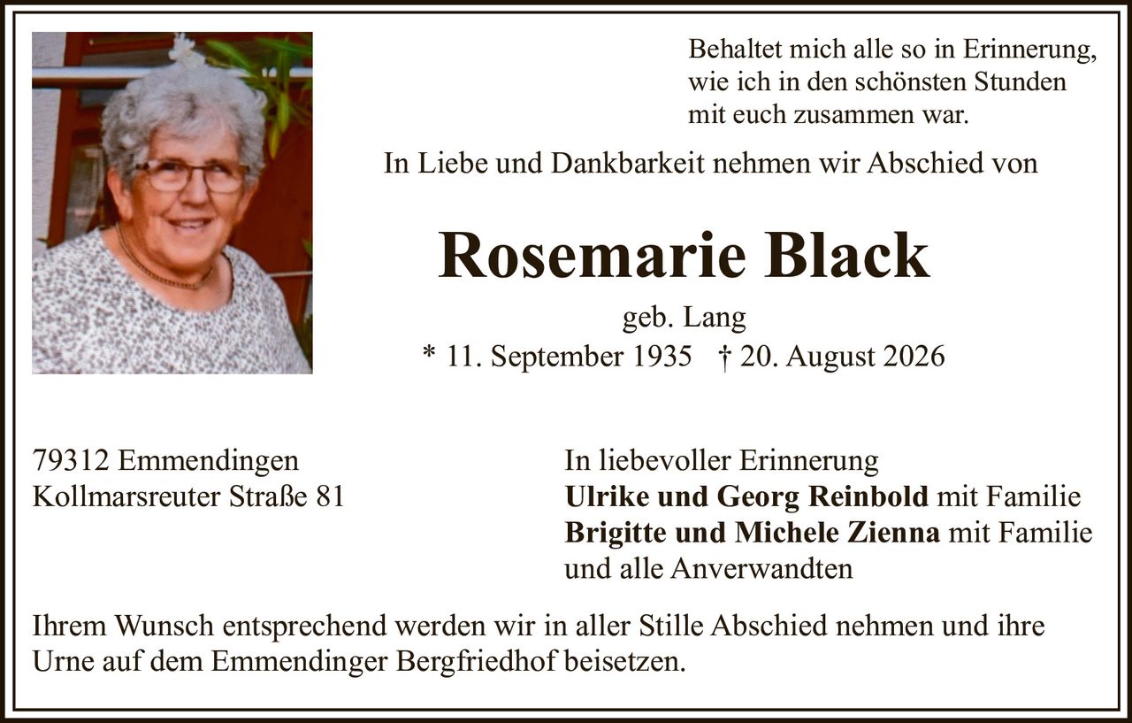 <p>In Liebe und Dankbarkeit nehmen wir Abschied von</p><p><strong>Rosemarie Black</strong><br>geb. Lang<br>* 11. September 1935 † 20. August 2026</p><p>Behaltet mich alle so in Erinnerung,<br>wie ich in den schönsten Stunden<br>mit euch zusammen war.</p><p>In liebevoller Erinnerung<br><strong>Ulrike und Georg Reinbold</strong> mit Familie<br><strong>Brigitte und Michele Zienna</strong> mit Familie<br>und alle Anverwandten</p><p>79312 Emmendingen<br>Kollmarsreuter Straße 81</p><p>Ihrem Wunsch entsprechend werden wir in aller Stille Abschied nehmen und ihre Urne auf dem Emmendinger Bergfriedhof beisetzen.</p>