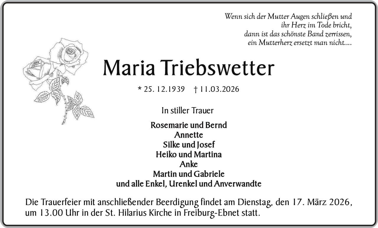 Wenn sich der Mutter Augen schließen und
ihr Herz im Tode bricht,
dann ist das schönste Band zerrissen,
ein Mutterherz ersetzt man nicht....

M a r i a Tr i e b s w e t t e r
* 25. 12.1939 † 11.03.2026

In stiller Trauer
Rosemarie und Bernd
Annette
S i l ke u n d J o s e f
H e i ko u n d M a r t i n a
A n ke
Martin und Gabriele
u n d a l l e E n ke l , U r e n ke l u n d A n v e r w a n d t e

Die Trauerfeier mit anschließender Beerdigung findet am Dienstag, den 17. März 2026,
um 13.00 Uhr in der St. Hilarius Kirche in Freiburg-Ebnet statt.
