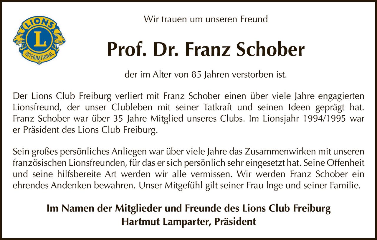 <p>Wir trauen um unseren Freund</p>

<p><strong>Prof. Dr. Franz Schober</strong></p>

<p>der im Alter von 85 Jahren verstorben ist.</p>

<p>Der Lions Club Freiburg verliert mit Franz Schober einen über viele Jahre engagierten Lionsfreund, der unser Clubleben mit seiner Tatkraft und seinen Ideen geprägt hat. Franz Schober war über 35 Jahre Mitglied unseres Clubs. Im Lionsjahr 1994/1995 war er Präsident des Lions Club Freiburg.</p>

<p>Sein großes persönliches Anliegen war über viele Jahre das Zusammenwirken mit unseren französischen Lionsfreunden, für das er sich persönlich sehr eingesetzt hat. Seine Offenheit und seine hilfsbereite Art werden wir alle vermissen. Wir werden Franz Schober ein ehrendes Andenken bewahren. Unser Mitgefühl gilt seiner Frau Inge und seiner Familie.</p>

<p><strong>Im Namen der Mitglieder und Freunde des Lions Club Freiburg<br>Hartmut Lamparter, Präsident</strong></p>