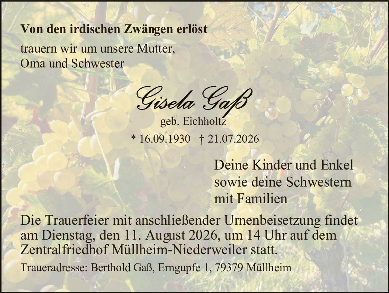 <p><strong>Von den irdischen Zwängen erlöst trauern wir um unsere Mutter, Oma und Schwester</strong></p>

<p><strong>Gisela Gaß</strong><br/>geb. Eichholtz<br/>* 16.09.1930  † 21.07.2026</p>

<p>Deine Kinder und Enkel sowie deine Schwestern mit Familien</p>

<p>Die Trauerfeier mit anschließender Urnenbeisetzung findet am Dienstag, den 11. August 2026, um 14 Uhr auf dem Zentralfriedhof Müllheim-Niederweiler statt.</p>

<p>Traueradresse: Berthold Gaß, Erngupfe 1, 79379 Müllheim</p>